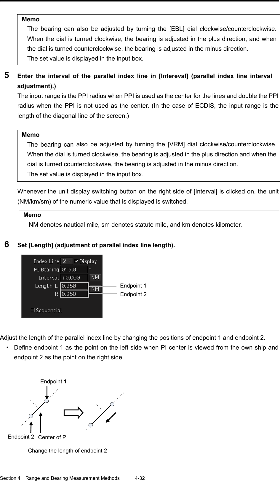  Section 4  Range and Bearing Measurement Methods 4-32  Memo The bearing can also be adjusted by turning the [EBL] dial clockwise/counterclockwise. When the dial is turned clockwise, the bearing is adjusted in the plus direction, and when the dial is turned counterclockwise, the bearing is adjusted in the minus direction. The set value is displayed in the input box. 5  Enter the interval of the parallel index line in [Intereval] (parallel index line interval adjustment).) The input range is the PPI radius when PPI is used as the center for the lines and double the PPI radius when the PPI is not used as the center. (In the case of ECDIS, the input range is the length of the diagonal line of the screen.)  Memo The bearing can also be adjusted by turning the [VRM] dial clockwise/counterclockwise. When the dial is turned clockwise, the bearing is adjusted in the plus direction and when the dial is turned counterclockwise, the bearing is adjusted in the minus direction. The set value is displayed in the input box.  Whenever the unit display switching button on the right side of [Interval] is clicked on, the unit (NM/km/sm) of the numeric value that is displayed is switched.    Memo NM denotes nautical mile, sm denotes statute mile, and km denotes kilometer.  6  Set [Length] (adjustment of parallel index line length).      Adjust the length of the parallel index line by changing the positions of endpoint 1 and endpoint 2. • Define endpoint 1 as the point on the left side when PI center is viewed from the own ship and endpoint 2 as the point on the right side.      Endpoint 2 Endpoint 1 Endpoint 2 Endpoint 1 Change the length of endpoint 2 Center of PI  