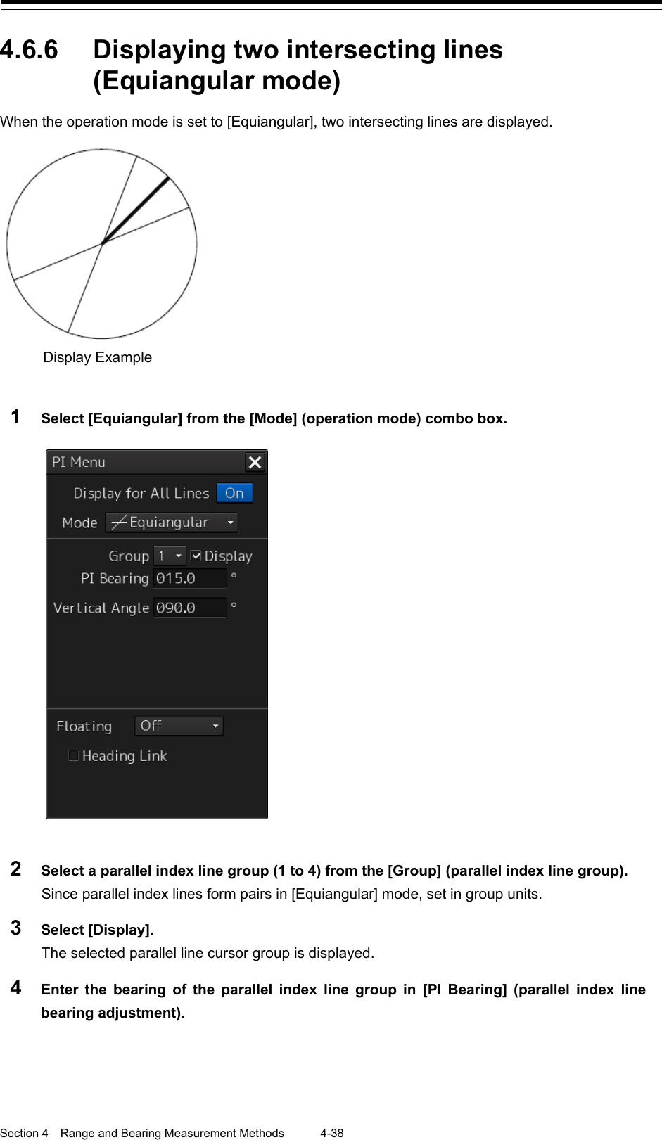  Section 4  Range and Bearing Measurement Methods 4-38  4.6.6 Displaying two intersecting lines (Equiangular mode) When the operation mode is set to [Equiangular], two intersecting lines are displayed.    1  Select [Equiangular] from the [Mode] (operation mode) combo box.     2  Select a parallel index line group (1 to 4) from the [Group] (parallel index line group). Since parallel index lines form pairs in [Equiangular] mode, set in group units. 3  Select [Display]. The selected parallel line cursor group is displayed. 4  Enter the bearing of the parallel index line group in [PI Bearing] (parallel index line bearing adjustment).   Display Example   