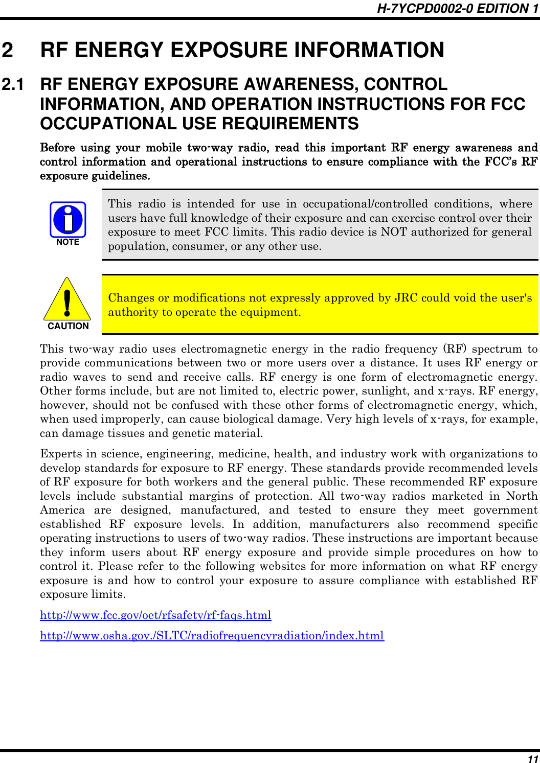 H-7YCPD0002-0 EDITION 1 11 2  RF ENERGY EXPOSURE INFORMATION 2.1  RF ENERGY EXPOSURE AWARENESS, CONTROL INFORMATION, AND OPERATION INSTRUCTIONS FOR FCC OCCUPATIONAL USE REQUIREMENTS Before  using  your  mobile  two-way  radio,  read  this  important  RF  energy  awareness  and control information and operational instructions to ensure compliance with the FCC‟s RF exposure guidelines. NOTE This  radio  is  intended  for  use  in  occupational/controlled  conditions,  where users have full knowledge of their exposure and can exercise control over their exposure to meet FCC limits. This radio device is NOT authorized for general population, consumer, or any other use.  CAUTION Changes or modifications not expressly approved by JRC could void the user&apos;s authority to operate the equipment. This  two-way  radio  uses  electromagnetic  energy  in  the  radio  frequency  (RF)  spectrum  to provide communications between two or more users over a distance. It uses RF energy or radio  waves  to  send  and  receive  calls.  RF  energy  is  one  form  of  electromagnetic  energy. Other forms include, but are not limited to, electric power, sunlight, and x-rays. RF energy, however, should not be confused with these other forms of electromagnetic energy, which, when used improperly, can cause biological damage. Very high levels of x-rays, for example, can damage tissues and genetic material. Experts in science, engineering, medicine, health, and industry work with organizations to develop standards for exposure to RF energy. These standards provide recommended levels of RF exposure for both workers and the general public. These recommended RF exposure levels  include  substantial  margins  of  protection.  All  two-way  radios  marketed  in  North America  are  designed,  manufactured,  and  tested  to  ensure  they  meet  government established  RF  exposure  levels.  In  addition,  manufacturers  also  recommend  specific operating instructions to users of two-way radios. These instructions are important because they  inform  users  about  RF  energy  exposure  and  provide  simple  procedures  on  how  to control it. Please refer  to the following  websites for more information  on what RF energy exposure  is  and  how  to  control  your  exposure  to  assure  compliance  with  established  RF exposure limits. http://www.fcc.gov/oet/rfsafety/rf-faqs.html http://www.osha.gov./SLTC/radiofrequencyradiation/index.html  