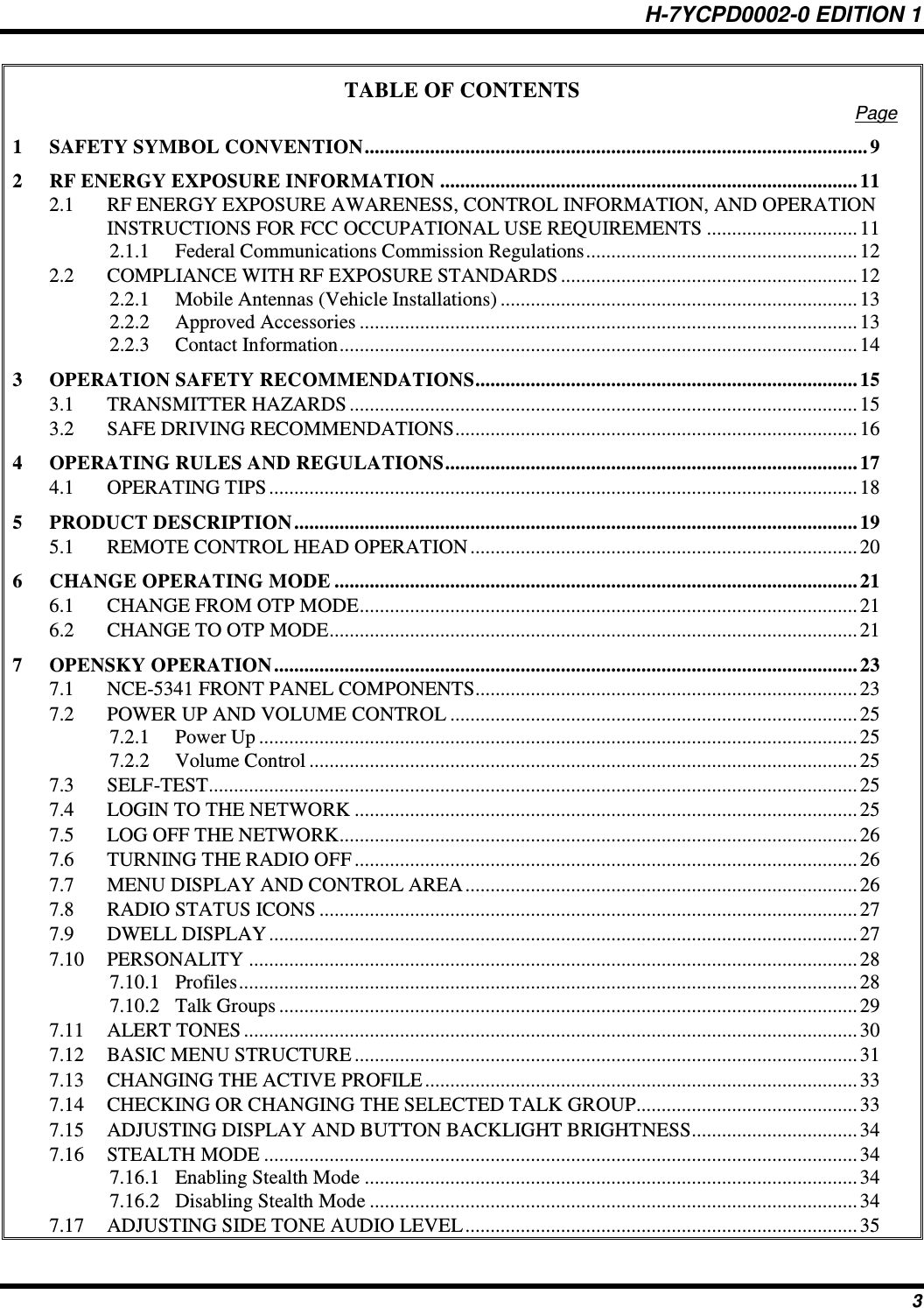 H-7YCPD0002-0 EDITION 1 3 TABLE OF CONTENTS Page 1 SAFETY SYMBOL CONVENTION .................................................................................................... 9 2 RF ENERGY EXPOSURE INFORMATION ................................................................................... 11 2.1 RF ENERGY EXPOSURE AWARENESS, CONTROL INFORMATION, AND OPERATION INSTRUCTIONS FOR FCC OCCUPATIONAL USE REQUIREMENTS .............................. 11 2.1.1 Federal Communications Commission Regulations ...................................................... 12 2.2 COMPLIANCE WITH RF EXPOSURE STANDARDS ........................................................... 12 2.2.1 Mobile Antennas (Vehicle Installations) ....................................................................... 13 2.2.2 Approved Accessories ................................................................................................... 13 2.2.3 Contact Information ....................................................................................................... 14 3 OPERATION SAFETY RECOMMENDATIONS ............................................................................ 15 3.1 TRANSMITTER HAZARDS ..................................................................................................... 15 3.2 SAFE DRIVING RECOMMENDATIONS ................................................................................ 16 4 OPERATING RULES AND REGULATIONS .................................................................................. 17 4.1 OPERATING TIPS ..................................................................................................................... 18 5 PRODUCT DESCRIPTION ................................................................................................................ 19 5.1 REMOTE CONTROL HEAD OPERATION ............................................................................. 20 6 CHANGE OPERATING MODE ........................................................................................................ 21 6.1 CHANGE FROM OTP MODE ................................................................................................... 21 6.2 CHANGE TO OTP MODE......................................................................................................... 21 7 OPENSKY OPERATION .................................................................................................................... 23 7.1 NCE-5341 FRONT PANEL COMPONENTS............................................................................ 23 7.2 POWER UP AND VOLUME CONTROL ................................................................................. 25 7.2.1 Power Up ....................................................................................................................... 25 7.2.2 Volume Control ............................................................................................................. 25 7.3 SELF-TEST ................................................................................................................................. 25 7.4 LOGIN TO THE NETWORK .................................................................................................... 25 7.5 LOG OFF THE NETWORK....................................................................................................... 26 7.6 TURNING THE RADIO OFF .................................................................................................... 26 7.7 MENU DISPLAY AND CONTROL AREA .............................................................................. 26 7.8 RADIO STATUS ICONS ........................................................................................................... 27 7.9 DWELL DISPLAY ..................................................................................................................... 27 7.10 PERSONALITY ......................................................................................................................... 28 7.10.1 Profiles ........................................................................................................................... 28 7.10.2 Talk Groups ................................................................................................................... 29 7.11 ALERT TONES .......................................................................................................................... 30 7.12 BASIC MENU STRUCTURE .................................................................................................... 31 7.13 CHANGING THE ACTIVE PROFILE ...................................................................................... 33 7.14 CHECKING OR CHANGING THE SELECTED TALK GROUP............................................ 33 7.15 ADJUSTING DISPLAY AND BUTTON BACKLIGHT BRIGHTNESS ................................. 34 7.16 STEALTH MODE ...................................................................................................................... 34 7.16.1 Enabling Stealth Mode .................................................................................................. 34 7.16.2 Disabling Stealth Mode ................................................................................................. 34 7.17 ADJUSTING SIDE TONE AUDIO LEVEL .............................................................................. 35 