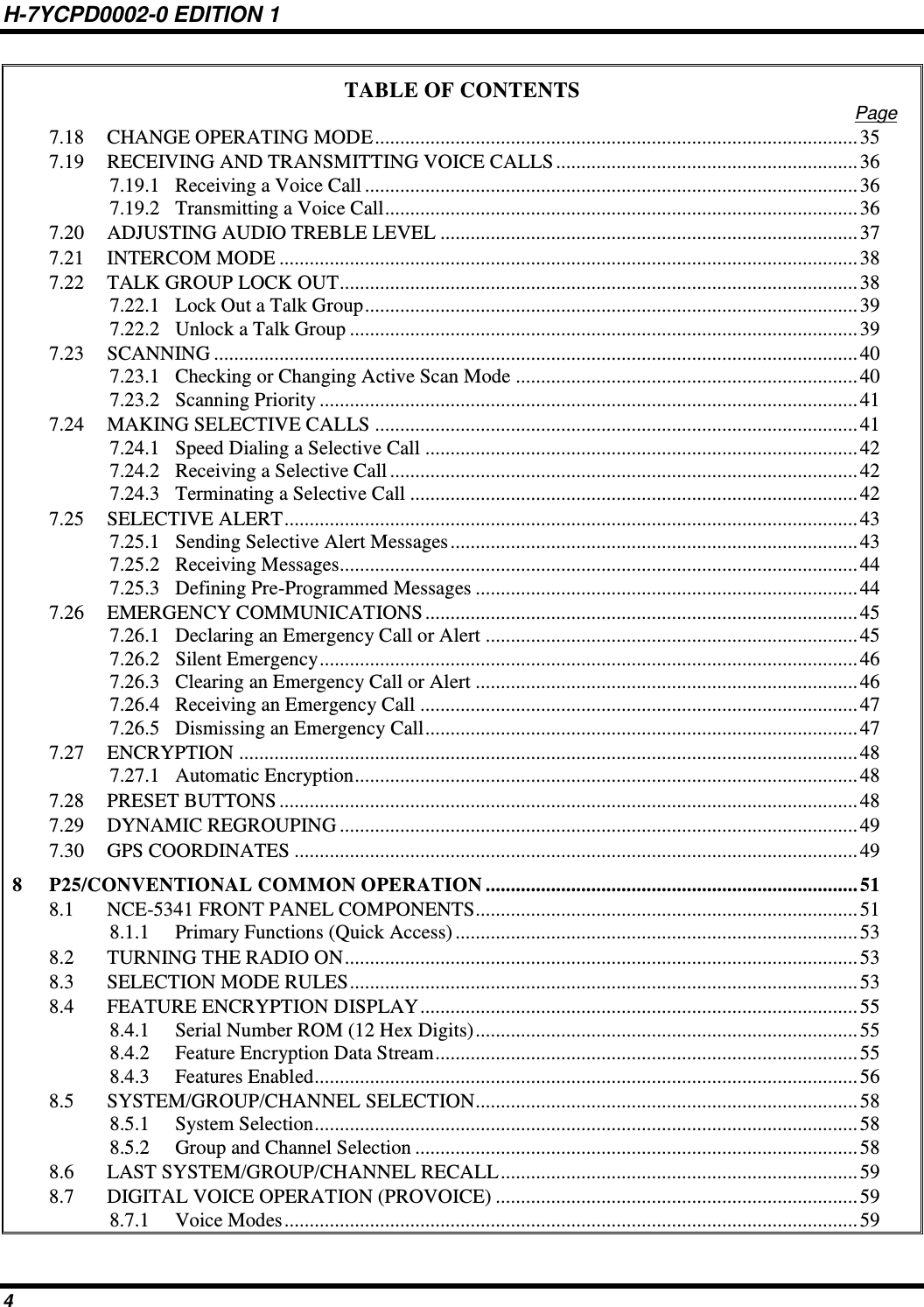 H-7YCPD0002-0 EDITION 1 4 TABLE OF CONTENTS Page 7.18 CHANGE OPERATING MODE ................................................................................................ 35 7.19 RECEIVING AND TRANSMITTING VOICE CALLS ............................................................ 36 7.19.1 Receiving a Voice Call .................................................................................................. 36 7.19.2 Transmitting a Voice Call .............................................................................................. 36 7.20 ADJUSTING AUDIO TREBLE LEVEL ................................................................................... 37 7.21 INTERCOM MODE ................................................................................................................... 38 7.22 TALK GROUP LOCK OUT ....................................................................................................... 38 7.22.1 Lock Out a Talk Group .................................................................................................. 39 7.22.2 Unlock a Talk Group ..................................................................................................... 39 7.23 SCANNING ................................................................................................................................ 40 7.23.1 Checking or Changing Active Scan Mode .................................................................... 40 7.23.2 Scanning Priority ........................................................................................................... 41 7.24 MAKING SELECTIVE CALLS ................................................................................................ 41 7.24.1 Speed Dialing a Selective Call ...................................................................................... 42 7.24.2 Receiving a Selective Call ............................................................................................. 42 7.24.3 Terminating a Selective Call ......................................................................................... 42 7.25 SELECTIVE ALERT .................................................................................................................. 43 7.25.1 Sending Selective Alert Messages ................................................................................. 43 7.25.2 Receiving Messages....................................................................................................... 44 7.25.3 Defining Pre-Programmed Messages ............................................................................ 44 7.26 EMERGENCY COMMUNICATIONS ...................................................................................... 45 7.26.1 Declaring an Emergency Call or Alert .......................................................................... 45 7.26.2 Silent Emergency ........................................................................................................... 46 7.26.3 Clearing an Emergency Call or Alert ............................................................................ 46 7.26.4 Receiving an Emergency Call ....................................................................................... 47 7.26.5 Dismissing an Emergency Call ...................................................................................... 47 7.27 ENCRYPTION ........................................................................................................................... 48 7.27.1 Automatic Encryption .................................................................................................... 48 7.28 PRESET BUTTONS ................................................................................................................... 48 7.29 DYNAMIC REGROUPING ....................................................................................................... 49 7.30 GPS COORDINATES ................................................................................................................ 49 8 P25/CONVENTIONAL COMMON OPERATION .......................................................................... 51 8.1 NCE-5341 FRONT PANEL COMPONENTS ............................................................................ 51 8.1.1 Primary Functions (Quick Access) ................................................................................ 53 8.2 TURNING THE RADIO ON ...................................................................................................... 53 8.3 SELECTION MODE RULES ..................................................................................................... 53 8.4 FEATURE ENCRYPTION DISPLAY ....................................................................................... 55 8.4.1 Serial Number ROM (12 Hex Digits) ............................................................................ 55 8.4.2 Feature Encryption Data Stream .................................................................................... 55 8.4.3 Features Enabled ............................................................................................................ 56 8.5 SYSTEM/GROUP/CHANNEL SELECTION ............................................................................ 58 8.5.1 System Selection ............................................................................................................ 58 8.5.2 Group and Channel Selection ........................................................................................ 58 8.6 LAST SYSTEM/GROUP/CHANNEL RECALL ....................................................................... 59 8.7 DIGITAL VOICE OPERATION (PROVOICE) ........................................................................ 59 8.7.1 Voice Modes .................................................................................................................. 59 