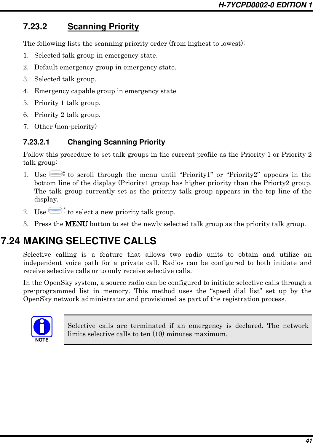 H-7YCPD0002-0 EDITION 1 41 7.23.2  Scanning Priority The following lists the scanning priority order (from highest to lowest): 1. Selected talk group in emergency state. 2. Default emergency group in emergency state. 3. Selected talk group. 4. Emergency capable group in emergency state 5. Priority 1 talk group. 6. Priority 2 talk group. 7. Other (non-priority) 7.23.2.1  Changing Scanning Priority Follow this procedure to set talk groups in the current profile as the Priority 1 or Priority 2 talk group: 1. Use   to  scroll  through  the  menu  until  “Priority1”  or  “Priority2”  appears  in  the bottom line of the display (Priority1 group has higher priority than the Priorty2 group. The  talk  group currently set  as  the  priority  talk  group  appears  in  the  top line  of  the display. 2. Use   to select a new priority talk group. 3. Press the MENU button to set the newly selected talk group as the priority talk group. 7.24 MAKING SELECTIVE CALLS Selective  calling  is  a  feature  that  allows  two  radio  units  to  obtain  and  utilize  an independent  voice  path  for  a  private  call.  Radios  can  be  configured  to  both  initiate  and receive selective calls or to only receive selective calls. In the OpenSky system, a source radio can be configured to initiate selective calls through a pre-programmed  list  in  memory.  This  method  uses  the  “speed  dial  list”  set  up  by  the OpenSky network administrator and provisioned as part of the registration process.  NOTE Selective  calls  are  terminated  if  an  emergency  is  declared.  The  network limits selective calls to ten (10) minutes maximum.  