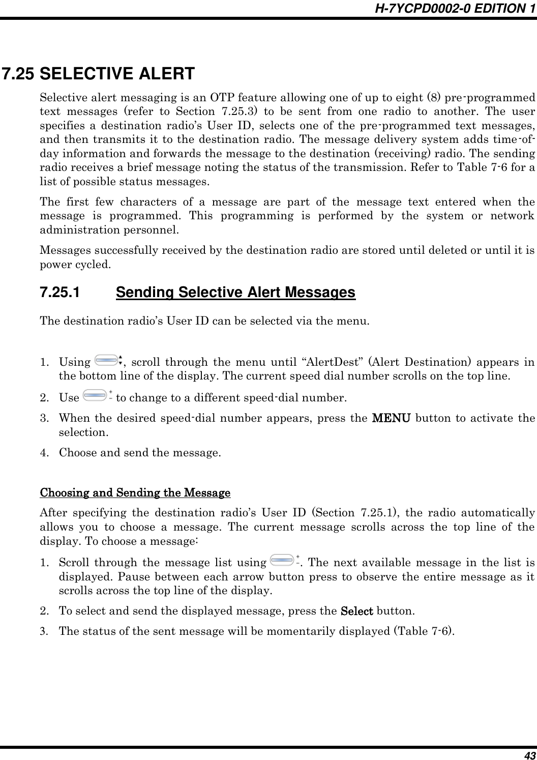 H-7YCPD0002-0 EDITION 1 43  7.25 SELECTIVE ALERT Selective alert messaging is an OTP feature allowing one of up to eight (8) pre-programmed text  messages  (refer  to  Section  7.25.3)  to  be  sent  from  one  radio  to  another.  The  user specifies  a  destination  radio‟s  User ID, selects  one  of  the  pre-programmed  text messages, and then transmits it to the destination radio. The message delivery system adds time-of-day information and forwards the message to the destination (receiving) radio. The sending radio receives a brief message noting the status of the transmission. Refer to Table 7-6 for a list of possible status messages. The  first  few  characters  of  a  message  are  part  of  the  message  text  entered  when  the message  is  programmed.  This  programming  is  performed  by  the  system  or  network administration personnel. Messages successfully received by the destination radio are stored until deleted or until it is power cycled. 7.25.1  Sending Selective Alert Messages The destination radio‟s User ID can be selected via the menu.  1. Using  ,  scroll  through  the  menu  until  “AlertDest”  (Alert  Destination) appears  in the bottom line of the display. The current speed dial number scrolls on the top line. 2. Use   to change to a different speed-dial number.  3. When the desired speed-dial number appears,  press  the  MENU button to activate the selection. 4. Choose and send the message.  Choosing and Sending the Message After  specifying  the  destination  radio‟s  User  ID  (Section  7.25.1),  the  radio  automatically allows  you  to  choose  a  message.  The  current  message  scrolls  across  the  top  line  of  the display. To choose a message: 1. Scroll  through  the message list using  . The next available  message in  the list  is displayed. Pause between each arrow button press to observe the entire message as it scrolls across the top line of the display. 2. To select and send the displayed message, press the Select button. 3. The status of the sent message will be momentarily displayed (Table 7-6). 