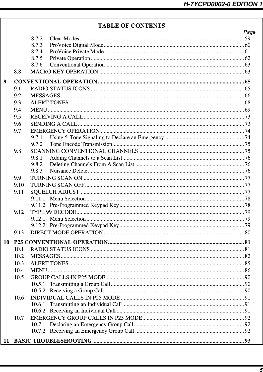 H-7YCPD0002-0 EDITION 1 5 TABLE OF CONTENTS Page 8.7.2 Clear Modes ................................................................................................................... 59 8.7.3 ProVoice Digital Mode .................................................................................................. 60 8.7.4 ProVoice Private Mode ................................................................................................. 61 8.7.5 Private Operation ........................................................................................................... 62 8.7.6 Conventional Operation ................................................................................................. 63 8.8 MACRO KEY OPERATION ..................................................................................................... 63 9 CONVENTIONAL OPERATION ...................................................................................................... 65 9.1 RADIO STATUS ICONS ........................................................................................................... 65 9.2 MESSAGES ................................................................................................................................ 66 9.3 ALERT TONES .......................................................................................................................... 68 9.4 MENU ......................................................................................................................................... 69 9.5 RECEIVING A CALL ................................................................................................................ 73 9.6 SENDING A CALL .................................................................................................................... 73 9.7 EMERGENCY OPERATION .................................................................................................... 74 9.7.1 Using 5-Tone Signaling to Declare an Emergency ....................................................... 74 9.7.2 Tone Encode Transmission............................................................................................ 75 9.8 SCANNING CONVENTIONAL CHANNELS ......................................................................... 75 9.8.1 Adding Channels to a Scan List..................................................................................... 76 9.8.2 Deleting Channels From A Scan List ............................................................................ 76 9.8.3 Nuisance Delete ............................................................................................................. 76 9.9 TURNING SCAN ON ................................................................................................................ 77 9.10 TURNING SCAN OFF ............................................................................................................... 77 9.11 SQUELCH ADJUST .................................................................................................................. 77 9.11.1 Menu Selection .............................................................................................................. 78 9.11.2 Pre-Programmed Keypad Key ....................................................................................... 78 9.12 TYPE 99 DECODE ..................................................................................................................... 79 9.12.1 Menu Selection .............................................................................................................. 79 9.12.2 Pre-Programmed Keypad Key ....................................................................................... 79 9.13 DIRECT MODE OPERATION .................................................................................................. 80 10 P25 CONVENTIONAL OPERATION ............................................................................................... 81 10.1 RADIO STATUS ICONS ........................................................................................................... 81 10.2 MESSAGES ................................................................................................................................ 82 10.3 ALERT TONES .......................................................................................................................... 85 10.4 MENU ......................................................................................................................................... 86 10.5 GROUP CALLS IN P25 MODE ................................................................................................ 90 10.5.1 Transmitting a Group Call ............................................................................................. 90 10.5.2 Receiving a Group Call ................................................................................................. 90 10.6 INDIVIDUAL CALLS IN P25 MODE ...................................................................................... 91 10.6.1 Transmitting an Individual Call ..................................................................................... 91 10.6.2 Receiving an Individual Call ......................................................................................... 91 10.7 EMERGENCY GROUP CALLS IN P25 MODE ....................................................................... 92 10.7.1 Declaring an Emergency Group Call ............................................................................. 92 10.7.2 Receiving an Emergency Group Call ............................................................................ 92 11 BASIC TROUBLESHOOTING .......................................................................................................... 93 
