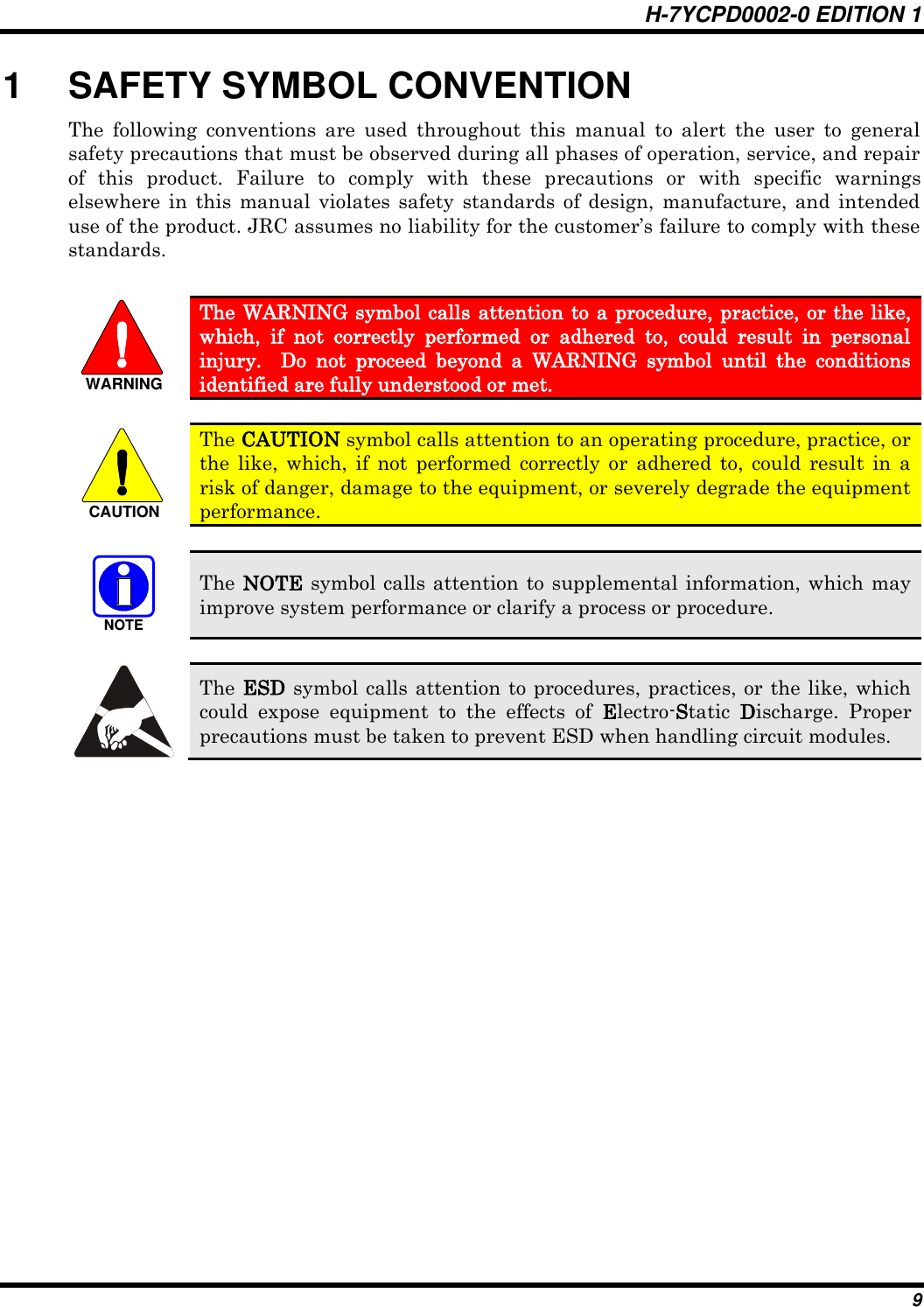 H-7YCPD0002-0 EDITION 1 9 1  SAFETY SYMBOL CONVENTION The  following  conventions  are  used  throughout  this  manual  to  alert  the  user  to  general safety precautions that must be observed during all phases of operation, service, and repair of  this  product.  Failure  to  comply  with  these  precautions  or  with  specific  warnings elsewhere  in this manual  violates safety  standards of design,  manufacture,  and  intended use of the product. JRC assumes no liability for the customer‟s failure to comply with these standards.  WARNING The WARNING symbol calls attention to a procedure, practice, or the like, which,  if  not  correctly  performed  or  adhered  to,  could  result  in  personal injury.    Do  not  proceed  beyond  a  WARNING  symbol  until  the  conditions identified are fully understood or met.    CAUTION The CAUTION symbol calls attention to an operating procedure, practice, or the  like,  which,  if  not  performed  correctly  or  adhered  to,  could  result  in  a risk of danger, damage to the equipment, or severely degrade the equipment performance.   NOTE The NOTE symbol calls attention to supplemental information, which may improve system performance or clarify a process or procedure.    The ESD symbol calls attention to procedures, practices, or the like, which could  expose  equipment  to  the  effects  of  Electro-Static  Discharge.  Proper precautions must be taken to prevent ESD when handling circuit modules.  
