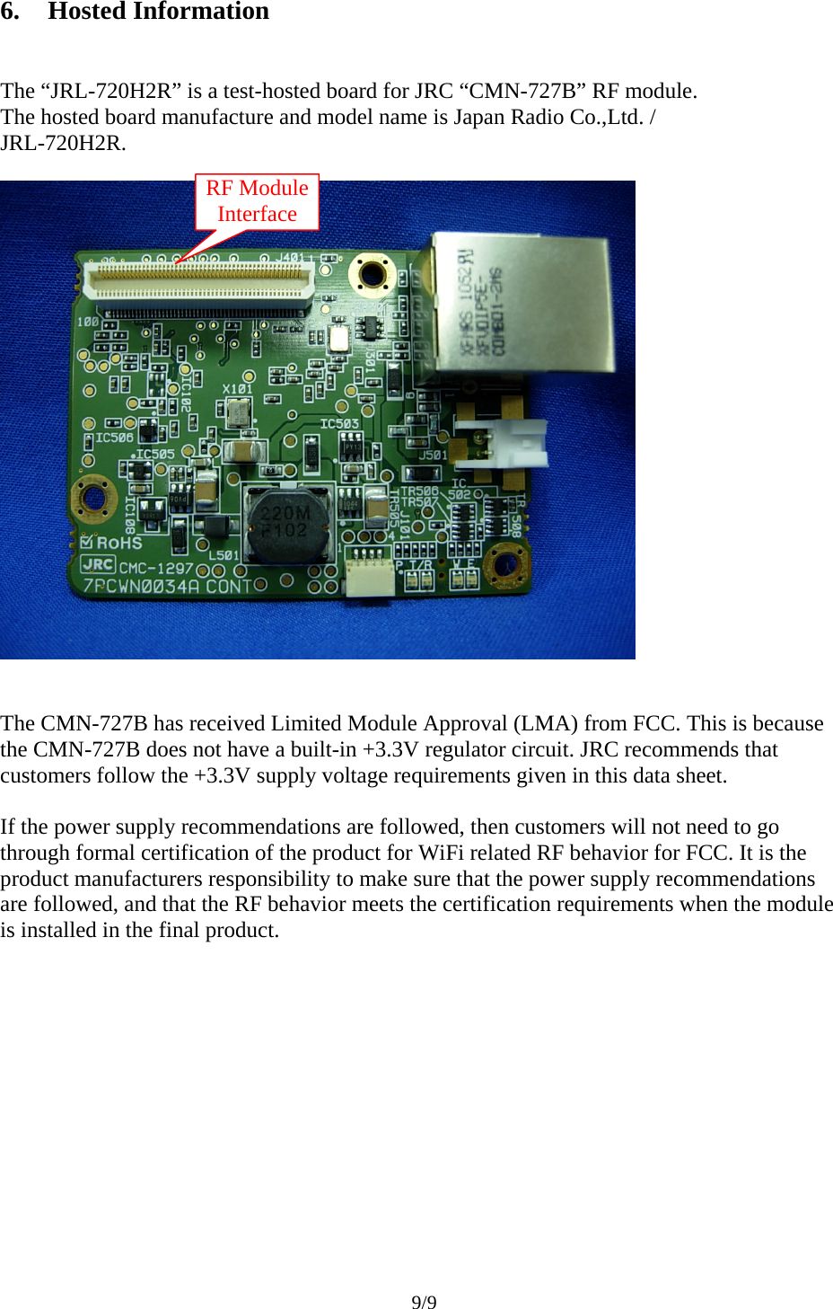 9/9  6. Hosted Information  The “JRL-720H2R” is a test-hosted board for JRC “CMN-727B” RF module. The hosted board manufacture and model name is Japan Radio Co.,Ltd. / JRL-720H2R.     The CMN-727B has received Limited Module Approval (LMA) from FCC. This is because the CMN-727B does not have a built-in +3.3V regulator circuit. JRC recommends that customers follow the +3.3V supply voltage requirements given in this data sheet.  If the power supply recommendations are followed, then customers will not need to go through formal certification of the product for WiFi related RF behavior for FCC. It is the product manufacturers responsibility to make sure that the power supply recommendations are followed, and that the RF behavior meets the certification requirements when the module is installed in the final product.   RF Module Interface 