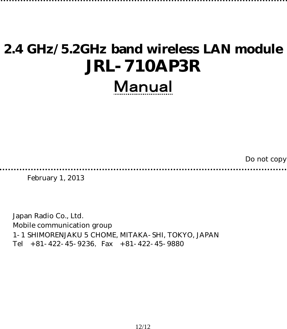 12/12               2.4 GHz/5.2GHz band wireless LAN module  JRL-710AP3R Ｍａｎｕａｌ       Do not copy      February 1, 2013     Japan Radio Co., Ltd.      Mobile communication group        1-1 SHIMORENJAKU 5 CHOME, MITAKA-SHI, TOKYO, JAPAN      Tel +81-422-45-9236，Fax +81-422-45-9880     