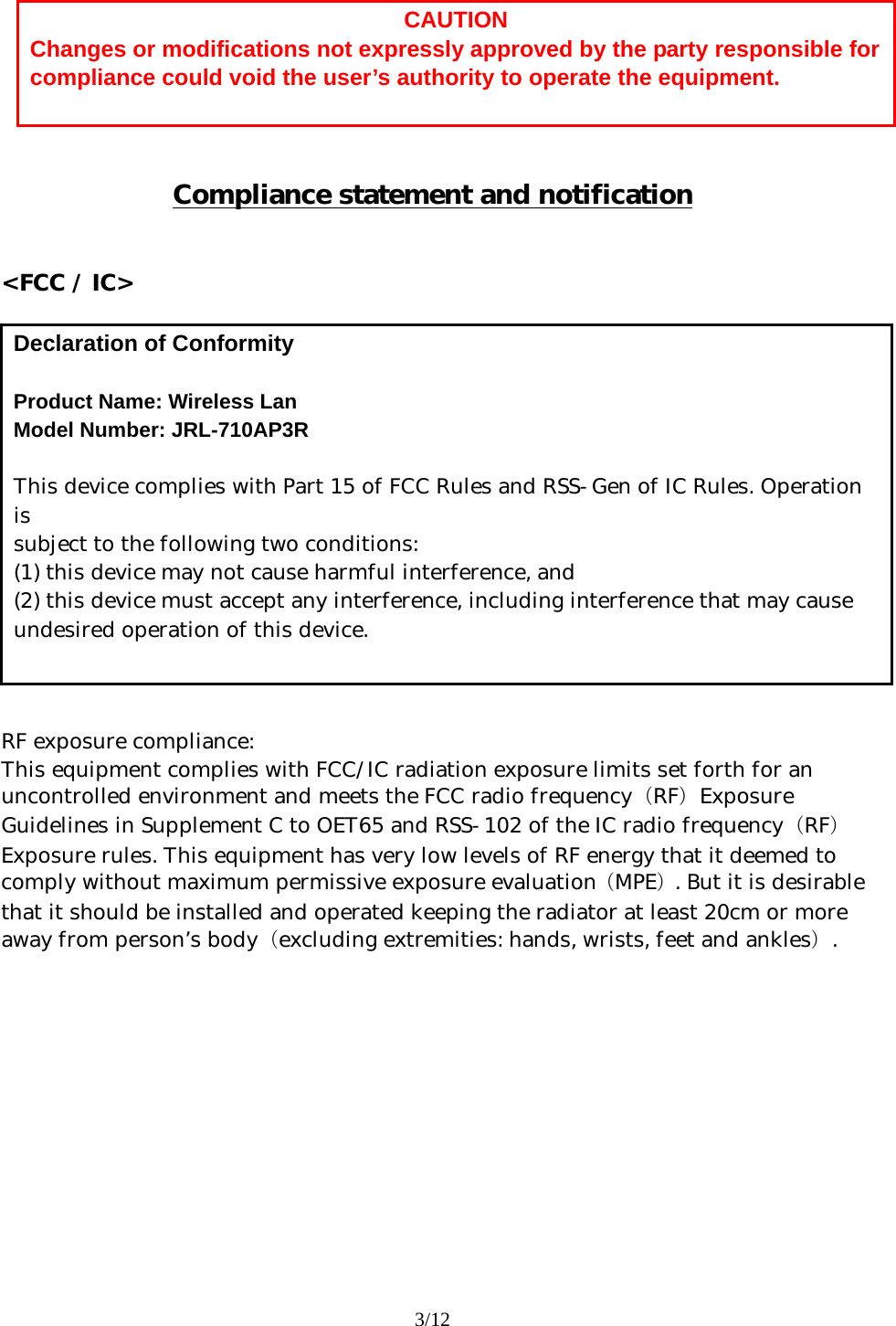 3/12         Compliance statement and notification   &lt;FCC / IC&gt;                RF exposure compliance: This equipment complies with FCC/IC radiation exposure limits set forth for an uncontrolled environment and meets the FCC radio frequency（RF）Exposure Guidelines in Supplement C to OET65 and RSS-102 of the IC radio frequency（RF）Exposure rules. This equipment has very low levels of RF energy that it deemed to comply without maximum permissive exposure evaluation（MPE）. But it is desirable that it should be installed and operated keeping the radiator at least 20cm or more away from person’s body（excluding extremities: hands, wrists, feet and ankles）.   CAUTION Changes or modifications not expressly approved by the party responsible for compliance could void the user’s authority to operate the equipment. Declaration of Conformity  Product Name: Wireless Lan Model Number: JRL-710AP3R  This device complies with Part 15 of FCC Rules and RSS-Gen of IC Rules. Operation is  subject to the following two conditions:  (1) this device may not cause harmful interference, and   (2) this device must accept any interference, including interference that may cause undesired operation of this device.  