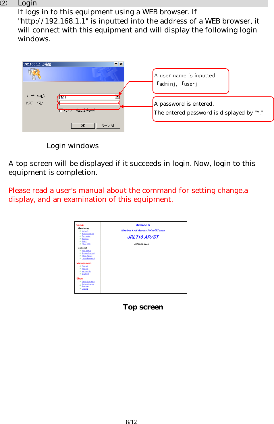 8/12  （2） Login It logs in to this equipment using a WEB browser. If &quot;http://192.168.1.1&quot; is inputted into the address of a WEB browser, it will connect with this equipment and will display the following login windows.     Login windows  A top screen will be displayed if it succeeds in login. Now, login to this equipment is completion.   Please read a user&apos;s manual about the command for setting change,a display, and an examination of this equipment.            Top screen A password is entered.  The entered password is displayed by &quot;*.&quot; A user name is inputted.「admin」，「user」 