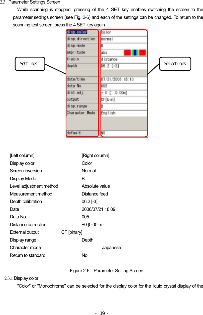  2.3   Parameter Settings Screen While scanning is stopped, pressing of the 4 SET key enables switching the screen to the parameter settings screen (see Fig. 2-6) and each of the settings can be changed. To return to the scanning test screen, press the 4 SET key again.                Selections Settings    [Left column]      [Right column] Display color      Color Screen inversion    Normal Display Mode      B Level adjustment method    Absolute value Measurement method    Distance feed Depth calibration    06.2 [-3] Date    2006/07/21 18:09 Data No.      005 Distance correction    +0 [0.00 m] External output    CF [binary] Display range      Depth Character mode      Japanese Return to standard    No  Figure 2-6    Parameter Setting Screen 2.3.1 Display color &quot;Color&quot; or &quot;Monochrome&quot; can be selected for the display color for the liquid crystal display of the - 19 - 