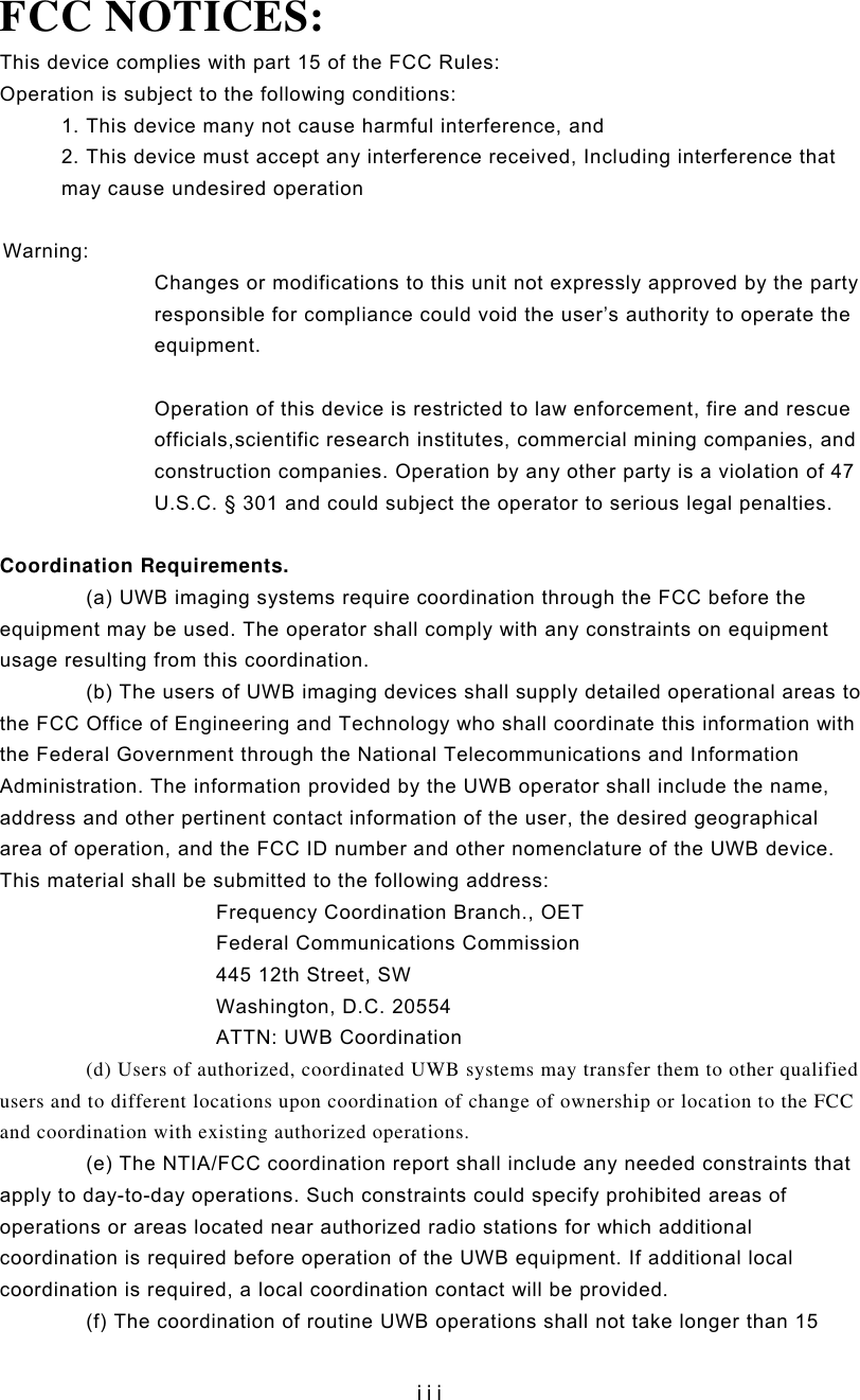   iiiFCC NOTICES: This device complies with part 15 of the FCC Rules: Operation is subject to the following conditions: 1. This device many not cause harmful interference, and 2. This device must accept any interference received, Including interference that may cause undesired operation  Warning:  Changes or modifications to this unit not expressly approved by the party responsible for compliance could void the user’s authority to operate the equipment.  Operation of this device is restricted to law enforcement, fire and rescue officials,scientific research institutes, commercial mining companies, and construction companies. Operation by any other party is a violation of 47 U.S.C. § 301 and could subject the operator to serious legal penalties.  Coordination Requirements. (a) UWB imaging systems require coordination through the FCC before the equipment may be used. The operator shall comply with any constraints on equipment usage resulting from this coordination. (b) The users of UWB imaging devices shall supply detailed operational areas to the FCC Office of Engineering and Technology who shall coordinate this information with the Federal Government through the National Telecommunications and Information Administration. The information provided by the UWB operator shall include the name, address and other pertinent contact information of the user, the desired geographical area of operation, and the FCC ID number and other nomenclature of the UWB device. This material shall be submitted to the following address: Frequency Coordination Branch., OET Federal Communications Commission 445 12th Street, SW Washington, D.C. 20554 ATTN: UWB Coordination (d) Users of authorized, coordinated UWB systems may transfer them to other qualified users and to different locations upon coordination of change of ownership or location to the FCC and coordination with existing authorized operations. (e) The NTIA/FCC coordination report shall include any needed constraints that apply to day-to-day operations. Such constraints could specify prohibited areas of operations or areas located near authorized radio stations for which additional coordination is required before operation of the UWB equipment. If additional local coordination is required, a local coordination contact will be provided. (f) The coordination of routine UWB operations shall not take longer than 15 