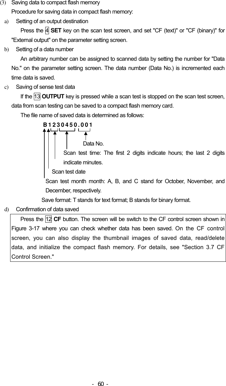  (3)  Saving data to compact flash memory Procedure for saving data in compact flash memory: a)  Setting of an output destination Press the 4 SET key on the scan test screen, and set &quot;CF (text)&quot; or &quot;CF (binary)&quot; for &quot;External output&quot; on the parameter setting screen. b)  Setting of a data number An arbitrary number can be assigned to scanned data by setting the number for &quot;Data No.&quot; on the parameter setting screen. The data number (Data No.) is incremented each time data is saved. c)  Saving of sense test data If the 13 OUTPUT key is pressed while a scan test is stopped on the scan test screen, data from scan testing can be saved to a compact flash memory card. The file name of saved data is determined as follows: B1230450.001  Data No. Scan test time: The first 2 digits indicate hours; the last 2 digits  indicate minutes. Scan test date Scan test month month: A, B, and C stand for October, November, and December, respectively. Save format: T stands for text format; B stands for binary format. d)  Confirmation of data saved Press the 12 CF button. The screen will be switch to the CF control screen shown in Figure 3-17 where you can check whether data has been saved. On the CF control screen, you can also display the thumbnail images of saved data, read/delete data, and initialize the compact flash memory. For details, see &quot;Section 3.7 CF Control Screen.&quot; - 60 - 
