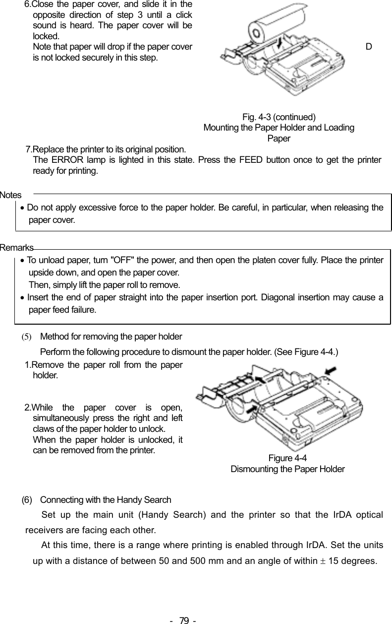  6.Close the paper cover, and slide it in the opposite direction of step 3 until a click sound is heard. The paper cover will be locked. Note that paper will drop if the paper cover is not locked securely in this step.  Fig. 4-3 (continued) Mounting the Paper Holder and Loading Paper     D 7.Replace the printer to its original position. The ERROR lamp is lighted in this state. Press the FEED button once to get the printer ready for printing.  Notes • Do not apply excessive force to the paper holder. Be careful, in particular, when releasing the paper cover. Remarks • To unload paper, turn &quot;OFF&quot; the power, and then open the platen cover fully. Place the printer upside down, and open the paper cover. Then, simply lift the paper roll to remove. • Insert the end of paper straight into the paper insertion port. Diagonal insertion may cause a paper feed failure.  (5)  Method for removing the paper holder Perform the following procedure to dismount the paper holder. (See Figure 4-4.) 1.Remove the paper roll from the paper holder.   2.While the paper cover is open, simultaneously press the right and left claws of the paper holder to unlock. When the paper holder is unlocked, it can be removed from the printer.   Figure 4-4 Dismounting the Paper Holder  (6)  Connecting with the Handy Search Set up the main unit (Handy Search) and the printer so that the IrDA optical receivers are facing each other. At this time, there is a range where printing is enabled through IrDA. Set the units up with a distance of between 50 and 500 mm and an angle of within ± 15 degrees. - 79 - 