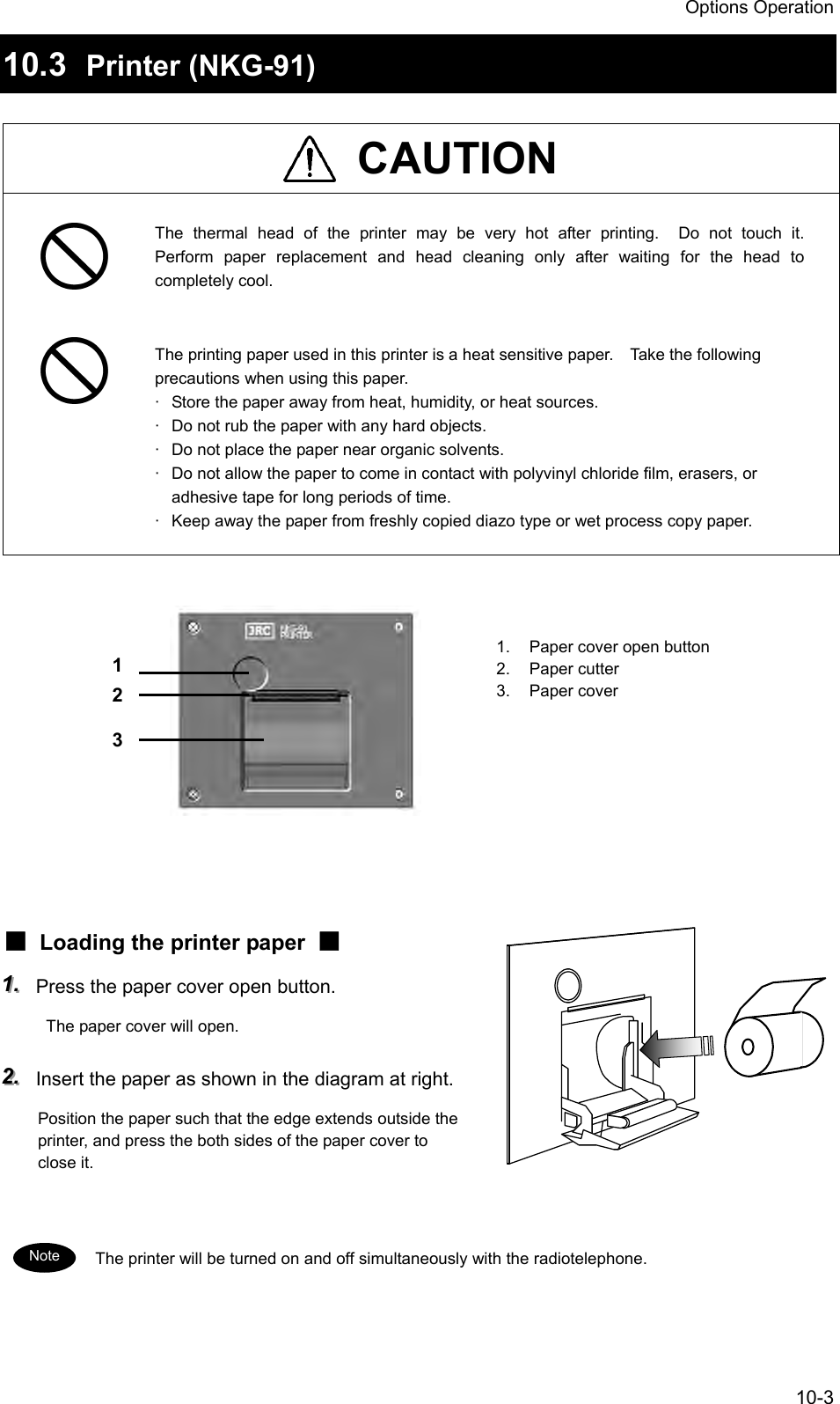 Options Operation 10-3 10.3  Printer (NKG-91)   CAUTION  The thermal head of the printer may be very hot after printing.  Do not touch it.  Perform paper replacement and head cleaning only after waiting for the head to completely cool.   The printing paper used in this printer is a heat sensitive paper.    Take the following precautions when using this paper. ·  Store the paper away from heat, humidity, or heat sources. ·  Do not rub the paper with any hard objects. ·  Do not place the paper near organic solvents. ·  Do not allow the paper to come in contact with polyvinyl chloride film, erasers, or adhesive tape for long periods of time. ·  Keep away the paper from freshly copied diazo type or wet process copy paper.             ■  Loading the printer paper  ■ 111...   Press the paper cover open button.   The paper cover will open. 222...   Insert the paper as shown in the diagram at right. Position the paper such that the edge extends outside the printer, and press the both sides of the paper cover to close it.   The printer will be turned on and off simultaneously with the radiotelephone.   1 2 3 1.  Paper cover open button 2. Paper cutter 3. Paper cover Note 