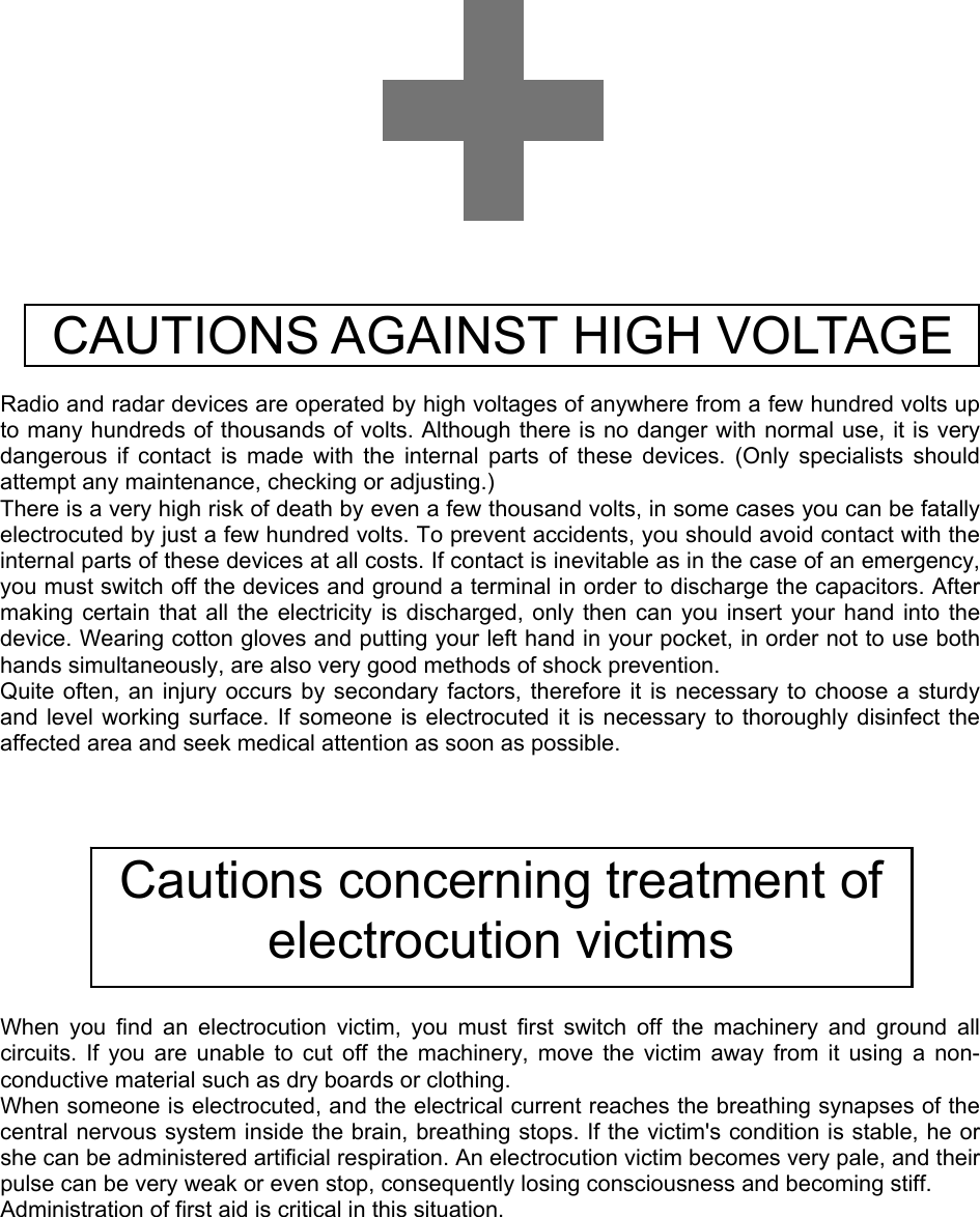                  CAUTIONS AGAINST HIGH VOLTAGE    Radio and radar devices are operated by high voltages of anywhere from a few hundred volts up to many hundreds of thousands of volts. Although there is no danger with normal use, it is very dangerous if contact is made with the internal parts of these devices. (Only specialists should attempt any maintenance, checking or adjusting.) There is a very high risk of death by even a few thousand volts, in some cases you can be fatally electrocuted by just a few hundred volts. To prevent accidents, you should avoid contact with the internal parts of these devices at all costs. If contact is inevitable as in the case of an emergency, you must switch off the devices and ground a terminal in order to discharge the capacitors. After making certain that all the electricity is discharged, only then can you insert your hand into the device. Wearing cotton gloves and putting your left hand in your pocket, in order not to use both hands simultaneously, are also very good methods of shock prevention. Quite often, an injury occurs by secondary factors, therefore it is necessary to choose a sturdy and level working surface. If someone is electrocuted it is necessary to thoroughly disinfect the affected area and seek medical attention as soon as possible.           When you find an electrocution victim, you must first switch off the machinery and ground all circuits. If you are unable to cut off the machinery, move the victim away from it using a non-conductive material such as dry boards or clothing. When someone is electrocuted, and the electrical current reaches the breathing synapses of the central nervous system inside the brain, breathing stops. If the victim&apos;s condition is stable, he or she can be administered artificial respiration. An electrocution victim becomes very pale, and their pulse can be very weak or even stop, consequently losing consciousness and becoming stiff. Administration of first aid is critical in this situation.   Cautions concerning treatment of electrocution victims 