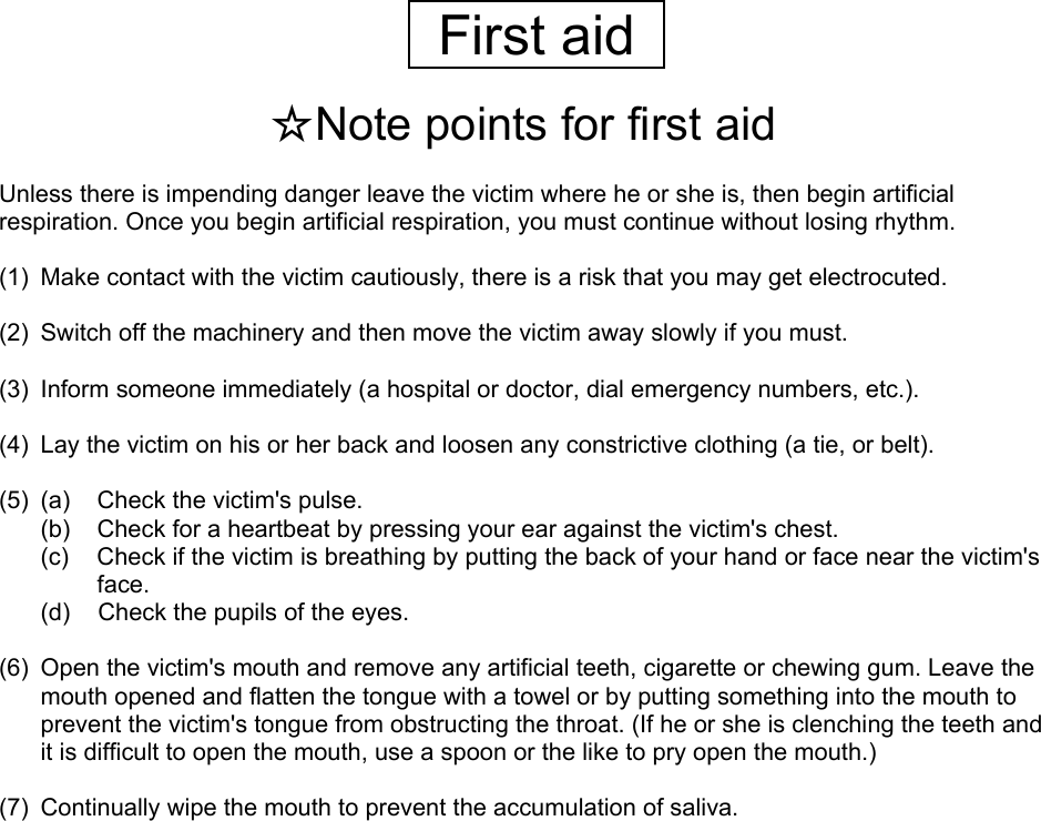   First aid   ☆Note points for first aid  Unless there is impending danger leave the victim where he or she is, then begin artificial respiration. Once you begin artificial respiration, you must continue without losing rhythm.  (1)  Make contact with the victim cautiously, there is a risk that you may get electrocuted.  (2)  Switch off the machinery and then move the victim away slowly if you must.  (3)  Inform someone immediately (a hospital or doctor, dial emergency numbers, etc.).  (4)  Lay the victim on his or her back and loosen any constrictive clothing (a tie, or belt).  (5)  (a)  Check the victim&apos;s pulse. (b)  Check for a heartbeat by pressing your ear against the victim&apos;s chest. (c)  Check if the victim is breathing by putting the back of your hand or face near the victim&apos;s face. (d)  Check the pupils of the eyes.  (6)  Open the victim&apos;s mouth and remove any artificial teeth, cigarette or chewing gum. Leave the mouth opened and flatten the tongue with a towel or by putting something into the mouth to prevent the victim&apos;s tongue from obstructing the throat. (If he or she is clenching the teeth and it is difficult to open the mouth, use a spoon or the like to pry open the mouth.)  (7)  Continually wipe the mouth to prevent the accumulation of saliva.     