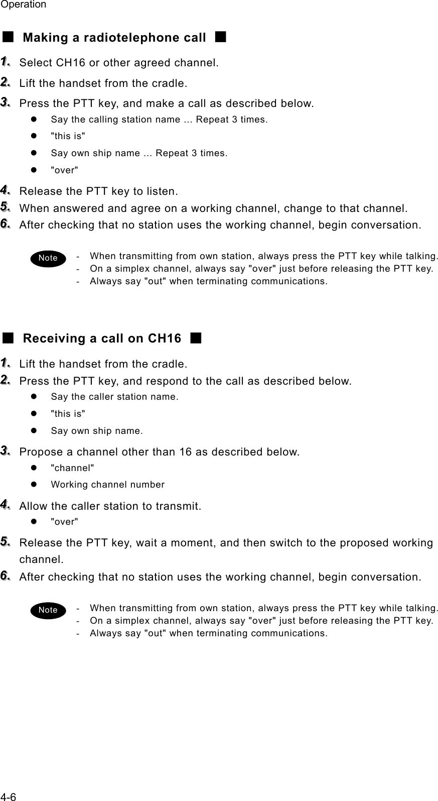 Operation 4-6 ■  Making a radiotelephone call  ■ 111...   Select CH16 or other agreed channel. 222...   Lift the handset from the cradle. 333...   Press the PTT key, and make a call as described below. z  Say the calling station name ... Repeat 3 times. z &quot;this is&quot; z  Say own ship name ... Repeat 3 times. z &quot;over&quot; 444...   Release the PTT key to listen. 555...   When answered and agree on a working channel, change to that channel. 666...   After checking that no station uses the working channel, begin conversation.  -  When transmitting from own station, always press the PTT key while talking. -  On a simplex channel, always say &quot;over&quot; just before releasing the PTT key. -  Always say &quot;out&quot; when terminating communications.   ■  Receiving a call on CH16  ■ 111...   Lift the handset from the cradle. 222...   Press the PTT key, and respond to the call as described below. z  Say the caller station name. z &quot;this is&quot; z  Say own ship name. 333...   Propose a channel other than 16 as described below. z &quot;channel&quot; z  Working channel number 444...   Allow the caller station to transmit. z &quot;over&quot; 555...   Release the PTT key, wait a moment, and then switch to the proposed working channel. 666...   After checking that no station uses the working channel, begin conversation.  -  When transmitting from own station, always press the PTT key while talking. -  On a simplex channel, always say &quot;over&quot; just before releasing the PTT key. -  Always say &quot;out&quot; when terminating communications.   Note Note 