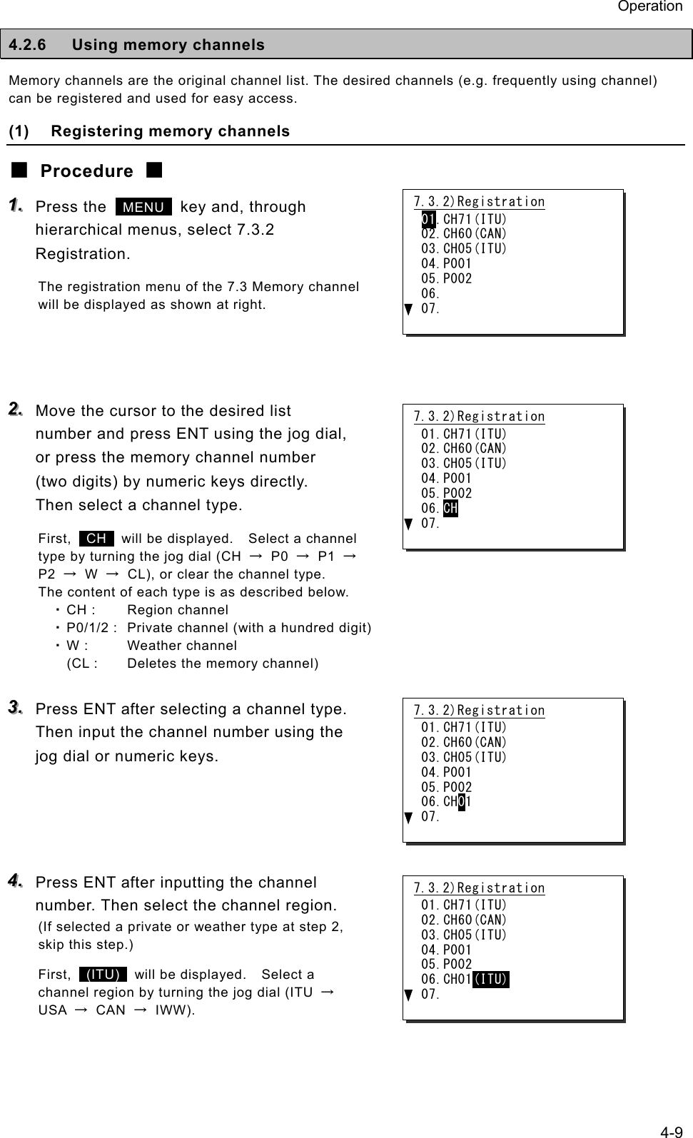 Operation 4-9 4.2.6 Using memory channels Memory channels are the original channel list. The desired channels (e.g. frequently using channel) can be registered and used for easy access. (1) Registering memory channels ■ Procedure ■ 111...   Press the   MENU  key and, through hierarchical menus, select 7.3.2 Registration. The registration menu of the 7.3 Memory channel will be displayed as shown at right.    222...   Move the cursor to the desired list number and press ENT using the jog dial, or press the memory channel number (two digits) by numeric keys directly. Then select a channel type. First,   CH   will be displayed.    Select a channel type by turning the jog dial (CH  → P0 → P1 → P2  → W →  CL), or clear the channel type.   The content of each type is as described below. ・ CH :  Region channel ・ P0/1/2 :  Private channel (with a hundred digit) ・ W :  Weather channel   (CL :  Deletes the memory channel)  333...   Press ENT after selecting a channel type. Then input the channel number using the jog dial or numeric keys.      444...   Press ENT after inputting the channel number. Then select the channel region. (If selected a private or weather type at step 2, skip this step.) First,   (ITU)   will be displayed.    Select a channel region by turning the jog dial (ITU  → USA  → CAN → IWW). 7.3.2)Registration 01.CH71(ITU) 02.CH60(CAN) 03.CH05(ITU) 04.P001 05.P002 06. 07. 7.3.2)Registration 01.CH71(ITU) 02.CH60(CAN) 03.CH05(ITU) 04.P001 05.P002 06.CH 07. 7.3.2)Registration 01.CH71(ITU) 02.CH60(CAN) 03.CH05(ITU) 04.P001 05.P002 06.CH01 07. 7.3.2)Registration 01.CH71(ITU) 02.CH60(CAN) 03.CH05(ITU) 04.P001 05.P002 06.CH01(ITU) 07. 