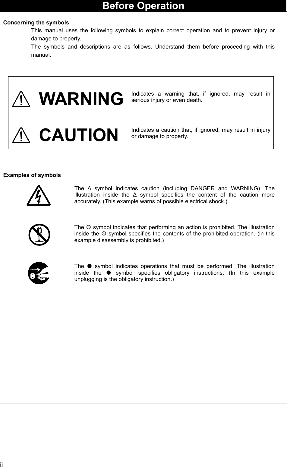  ii  Before Operation  Concerning the symbols This manual uses the following symbols to explain correct operation and to prevent injury or damage to property. The symbols and descriptions are as follows. Understand them before proceeding with this manual.   WARNING Indicates a warning that, if ignored, may result in serious injury or even death.    CAUTION Indicates a caution that, if ignored, may result in injury or damage to property.     Examples of symbols  The  Δ symbol indicates caution (including DANGER and WARNING). The illustration inside the Δ symbol specifies the content of the caution more accurately. (This example warns of possible electrical shock.)    The ; symbol indicates that performing an action is prohibited. The illustration inside the ; symbol specifies the contents of the prohibited operation. (in this example disassembly is prohibited.)    The  z symbol indicates operations that must be performed. The illustration inside the z symbol specifies obligatory instructions. (In this example unplugging is the obligatory instruction.)      