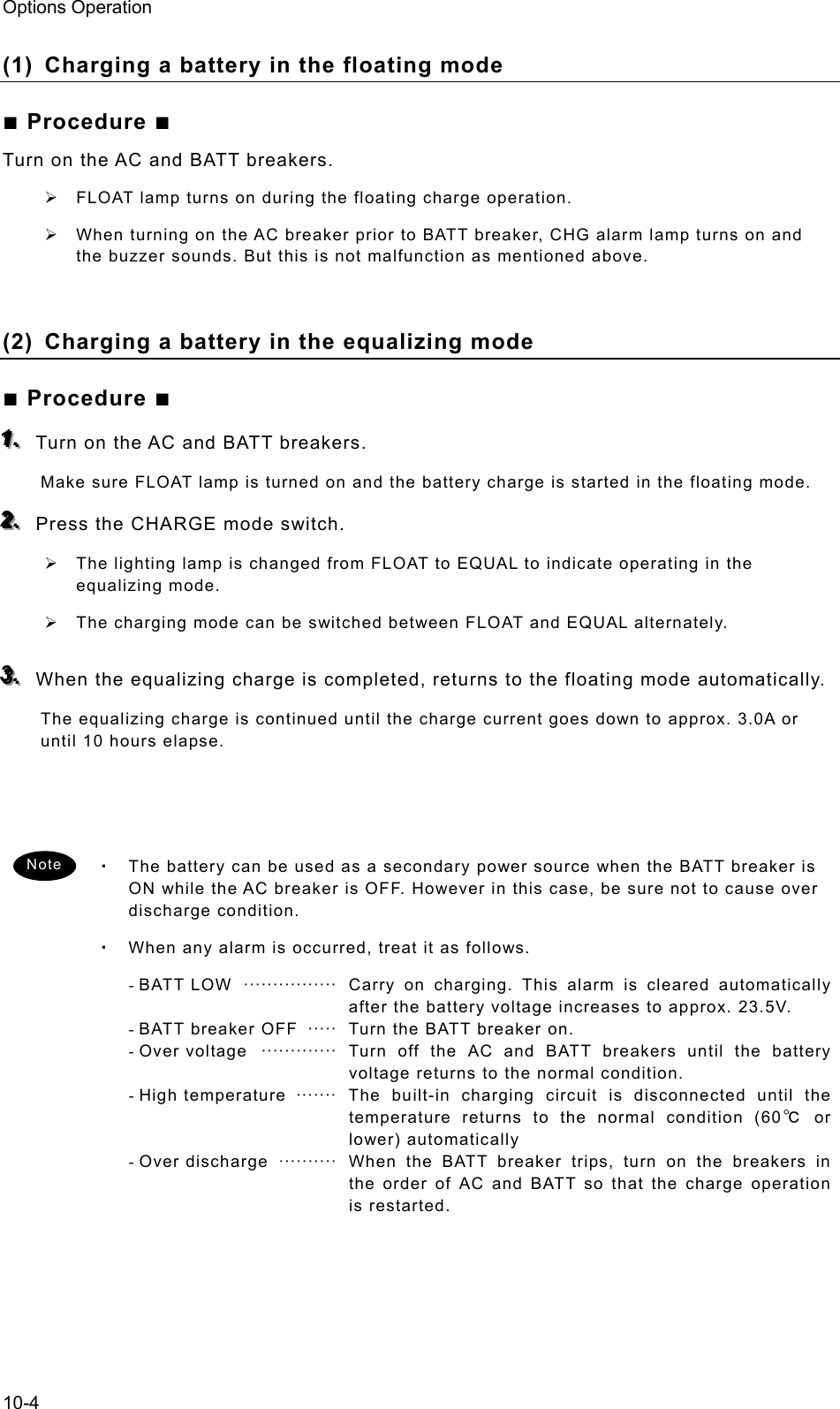 Options Operation 10-4 (1)  Charging a battery in the floating mode ■ Procedure ■ Turn on the AC and BATT breakers. ¾  FLOAT lamp turns on during the floating charge operation. ¾  When turning on the AC breaker prior to BATT breaker, CHG alarm lamp turns on and the buzzer sounds. But this is not malfunction as mentioned above.  (2)  Charging a battery in the equalizing mode ■ Procedure ■ 111...   Turn on the AC and BATT breakers. Make sure FLOAT lamp is turned on and the battery charge is started in the floating mode. 222...   Press the CHARGE mode switch. ¾  The lighting lamp is changed from FLOAT to EQUAL to indicate operating in the equalizing mode. ¾  The charging mode can be switched between FLOAT and EQUAL alternately. 333...   When the equalizing charge is completed, returns to the floating mode automatically.   The equalizing charge is continued until the charge current goes down to approx. 3.0A or until 10 hours elapse.    ・ The battery can be used as a secondary power source when the BATT breaker is ON while the AC breaker is OFF. However in this case, be sure not to cause over discharge condition. ・ When any alarm is occurred, treat it as follows. - BATT LOW  ················  Carry on charging. This alarm is cleared automatically after the battery voltage increases to approx. 23.5V. - BATT breaker OFF   ·····   Turn the BATT breaker on. - Over voltage  ·············  Turn off the AC and BATT breakers until the battery voltage returns to the normal condition. - High  temperature  ·······   The  built-in charging circuit is disconnected until the temperature returns to the normal condition (60℃ or lower) automatically - Over discharge  ··········  When the BATT breaker trips, turn on the breakers in the order of AC and BATT so that the charge operation is restarted.  Note 