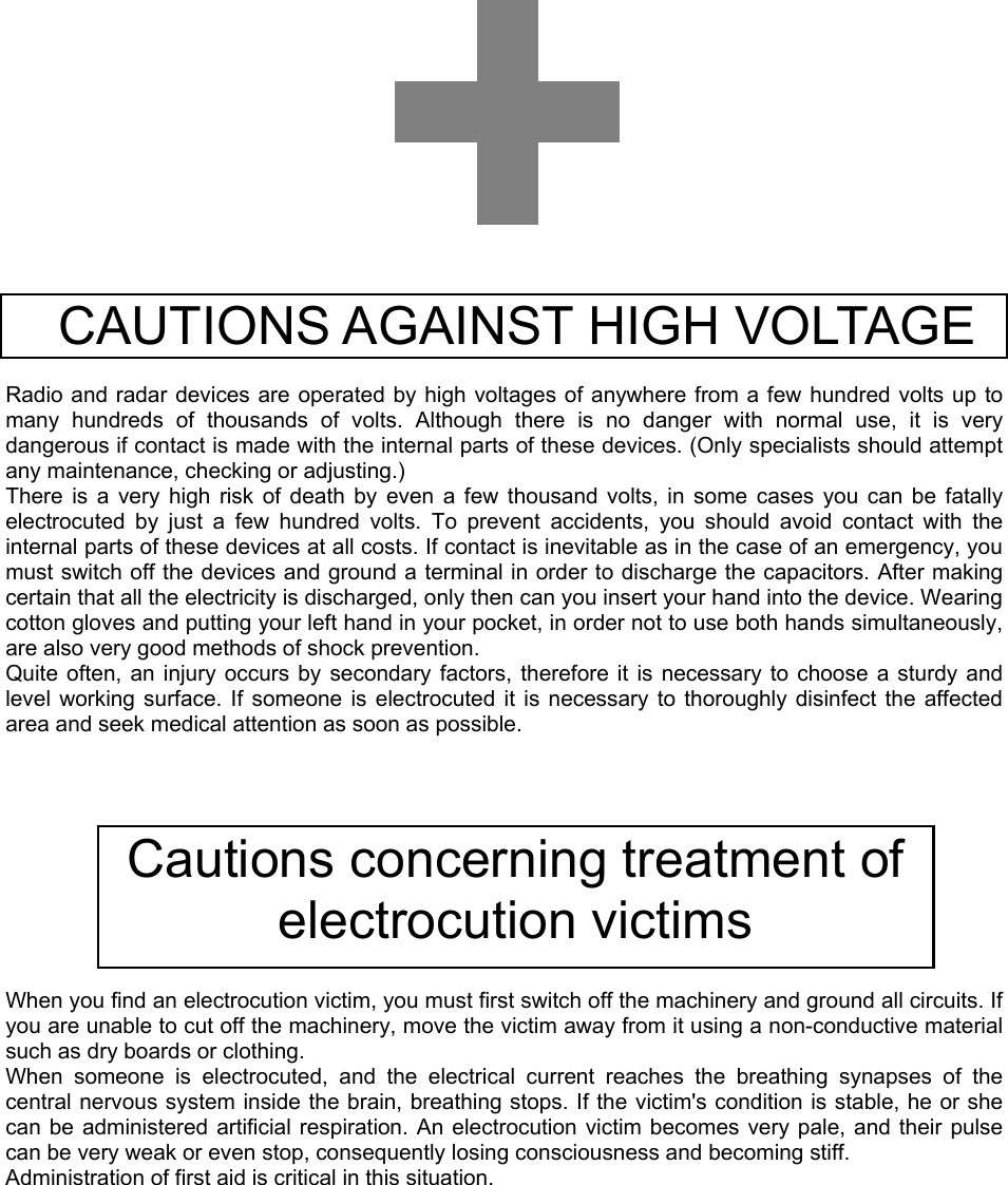                  CAUTIONS AGAINST HIGH VOLTAGE    Radio and radar devices are operated by high voltages of anywhere from a few hundred volts up to many hundreds of thousands of volts. Although there is no danger with normal use, it is very dangerous if contact is made with the internal parts of these devices. (Only specialists should attempt any maintenance, checking or adjusting.) There is a very high risk of death by even a few thousand volts, in some cases you can be fatally electrocuted by just a few hundred volts. To prevent accidents, you should avoid contact with the internal parts of these devices at all costs. If contact is inevitable as in the case of an emergency, you must switch off the devices and ground a terminal in order to discharge the capacitors. After making certain that all the electricity is discharged, only then can you insert your hand into the device. Wearing cotton gloves and putting your left hand in your pocket, in order not to use both hands simultaneously, are also very good methods of shock prevention. Quite often, an injury occurs by secondary factors, therefore it is necessary to choose a sturdy and level working surface. If someone is electrocuted it is necessary to thoroughly disinfect the affected area and seek medical attention as soon as possible.           When you find an electrocution victim, you must first switch off the machinery and ground all circuits. If you are unable to cut off the machinery, move the victim away from it using a non-conductive material such as dry boards or clothing. When someone is electrocuted, and the electrical current reaches the breathing synapses of the central nervous system inside the brain, breathing stops. If the victim&apos;s condition is stable, he or she can be administered artificial respiration. An electrocution victim becomes very pale, and their pulse can be very weak or even stop, consequently losing consciousness and becoming stiff. Administration of first aid is critical in this situation.   Cautions concerning treatment of electrocution victims 