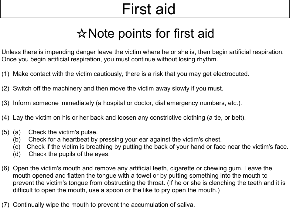   First aid   ☆Note points for first aid  Unless there is impending danger leave the victim where he or she is, then begin artificial respiration. Once you begin artificial respiration, you must continue without losing rhythm.  (1)  Make contact with the victim cautiously, there is a risk that you may get electrocuted.  (2)  Switch off the machinery and then move the victim away slowly if you must.  (3)  Inform someone immediately (a hospital or doctor, dial emergency numbers, etc.).  (4)  Lay the victim on his or her back and loosen any constrictive clothing (a tie, or belt).  (5)  (a)  Check the victim&apos;s pulse. (b)  Check for a heartbeat by pressing your ear against the victim&apos;s chest. (c)  Check if the victim is breathing by putting the back of your hand or face near the victim&apos;s face. (d)  Check the pupils of the eyes.  (6)  Open the victim&apos;s mouth and remove any artificial teeth, cigarette or chewing gum. Leave the mouth opened and flatten the tongue with a towel or by putting something into the mouth to prevent the victim&apos;s tongue from obstructing the throat. (If he or she is clenching the teeth and it is difficult to open the mouth, use a spoon or the like to pry open the mouth.)  (7)  Continually wipe the mouth to prevent the accumulation of saliva.     