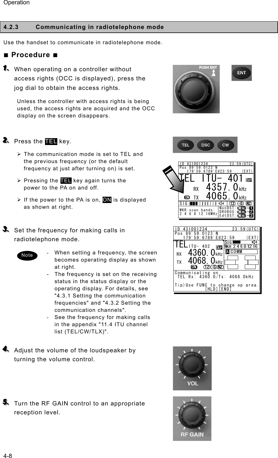 Operation 4-8  4.2.3  Communicating in radiotelephone mode   Use the handset to communicate in radiotelephone mode.   ■ Procedure ■ 111...   When operating on a controller without access rights (OCC is displayed), press the jog dial to obtain the access rights.   Unless the controller with access rights is being used, the access rights are acquired and the OCC display on the screen disappears.    222...   Press the TEL key.   ¾ The communication mode is set to TEL and the previous frequency (or the default frequency at just after turning on) is set. ¾ Pressing the TEL key again turns the power to the PA on and off.   ¾ If the power to the PA is on, ON is displayed as shown at right.    333...   Set the frequency for making calls in radiotelephone mode.   -  When setting a frequency, the screen becomes operating display as shown at right. - The frequency is set on the receiving status in the status display or the operating display. For details, see &quot;4.3.1 Setting the communication frequencies&quot; and &quot;4.3.2 Setting the communication channels&quot;.   -  See the frequency for making calls in the appendix &quot;11.4 ITU channel list (TEL/CW/TLX)&quot;.    444...   Adjust the volume of the loudspeaker by turning the volume control.      555...   Turn the RF GAIN control to an appropriate reception level.    TEL ITU- 401     4357.0     4065.0RX  kHzTX kHzNonDST:    +DROBOS:    +EdtDST:    +ID 431001234         23:59(UTC)Pos 89ﾟ59.0123&apos;N   179ﾟ59.6789&apos;E@23:59    (EXT)SIGWKR scan bands:2 4 6 8 12 16MHzNote ID 431001234         23:59(UTC)Pos 89ﾟ59.0123&apos;N   179ﾟ59.6789&apos;E@23:59    (EXT)Communicating on TEL Rx: 4360.0/Tx: 4068.0kHzTip)Use FUNC to change op area.           [HLD][END]AATEL   4360.0   4068.0ITU- 402