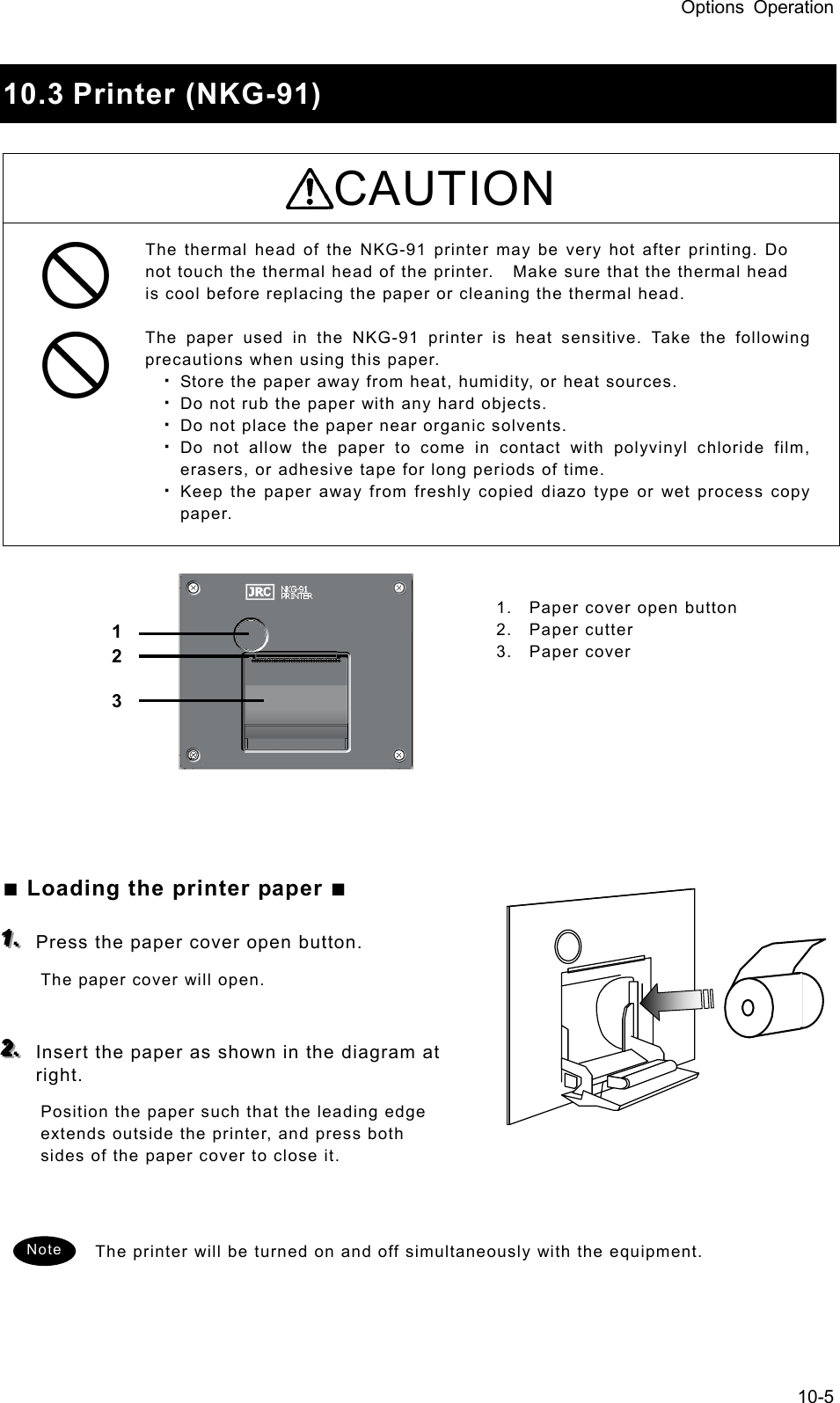 Options Operation 10-5  10.3 Printer (NKG-91)  CAUTION The thermal head of the NKG-91 printer may be very hot after printing. Do not touch the thermal head of the printer.    Make sure that the thermal head is cool before replacing the paper or cleaning the thermal head.    The paper used in the NKG-91 printer is heat sensitive. Take the following precautions when using this paper.   ・ Store the paper away from heat, humidity, or heat sources.   ・ Do not rub the paper with any hard objects.   ・ Do not place the paper near organic solvents.   ・ Do not allow the paper to come in contact with polyvinyl chloride film, erasers, or adhesive tape for long periods of time.   ・ Keep the paper away from freshly copied diazo type or wet process copy paper.               ■ Loading the printer paper ■  111...   Press the paper cover open button.   The paper cover will open.    222...   Insert the paper as shown in the diagram at right.  Position the paper such that the leading edge extends outside the printer, and press both sides of the paper cover to close it.     The printer will be turned on and off simultaneously with the equipment.     1 2 3 1.  Paper cover open button 2. Paper cutter 3. Paper cover Note 