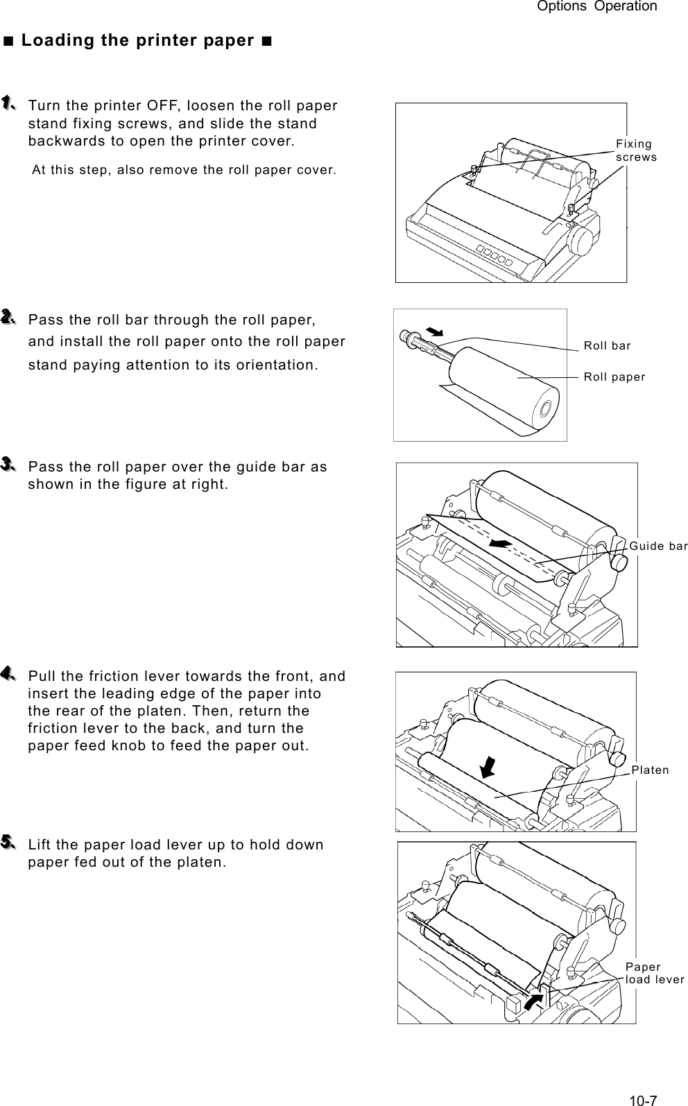 Options Operation 10-7 ■ Loading the printer paper ■  111...   Turn the printer OFF, loosen the roll paper stand fixing screws, and slide the stand backwards to open the printer cover.   At this step, also remove the roll paper cover.        222...   Pass the roll bar through the roll paper, and install the roll paper onto the roll paper stand paying attention to its orientation.      333...   Pass the roll paper over the guide bar as shown in the figure at right.          444...   Pull the friction lever towards the front, and insert the leading edge of the paper into the rear of the platen. Then, return the friction lever to the back, and turn the paper feed knob to feed the paper out.      555...   Lift the paper load lever up to hold down paper fed out of the platen.        Fixing screws Roll bar Roll paper Guide barPlaten Paper load lever