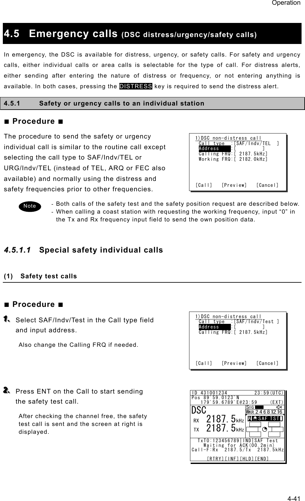 Operation 4-41  4.5 Emergency calls (DSC distress/urgency/safety calls) In emergency, the DSC is available for distress, urgency, or safety calls. For safety and urgency calls, either individual calls or area calls is selectable for the type of call. For distress alerts, either sending after entering the nature of distress or frequency, or not entering anything is available. In both cases, pressing the DISTRESS key is required to send the distress alert.   4.5.1  Safety or urgency calls to an individual station ■ Procedure ■ The procedure to send the safety or urgency individual call is similar to the routine call except selecting the call type to SAF/Indv/TEL or URG/Indv/TEL (instead of TEL, ARQ or FEC also available) and normally using the distress and safety frequencies prior to other frequencies. - Both calls of the safety test and the safety position request are described below. - When calling a coast station with requesting the working frequency, input “0” in the Tx and Rx frequency input field to send the own position data.  44..55..11..11  Special safety individual calls  (1)  Safety test calls  ■ Procedure ■ 111...   Select SAF/Indv/Test in the Call type field and input address. Also change the Calling FRQ if needed.    222...   Press ENT on the Call to start sending the safety test call. After checking the channel free, the safety test call is sent and the screen at right is displayed.  1)DSC non-distress call Call type  :[SAF/Indv/TEL  ] Address    :[         ] Calling FRQ:[ 2187.5kHz] Working FRQ:[ 2182.0kHz]     [Call]   [Preview]   [Cancel] 1)DSC non-distress call Call type  :[SAF/Indv/Test ] Address    :[         ] Calling FRQ:[ 2187.5kHz]      [Call]   [Preview]   [Cancel] Note ID 431001234         23:59(UTC)Pos 89ﾟ59.0123&apos;N   179ﾟ59.6789&apos;E@23:59    (EXT)  TxTO:123456789|IND|SAF Test     Waiting for ACK(00.2min)Call-F:Rx  2187.5/Tx  2187.5kHz     [RTRY][INF][HLD][END]DSC   2187.5   2187.5A  A  