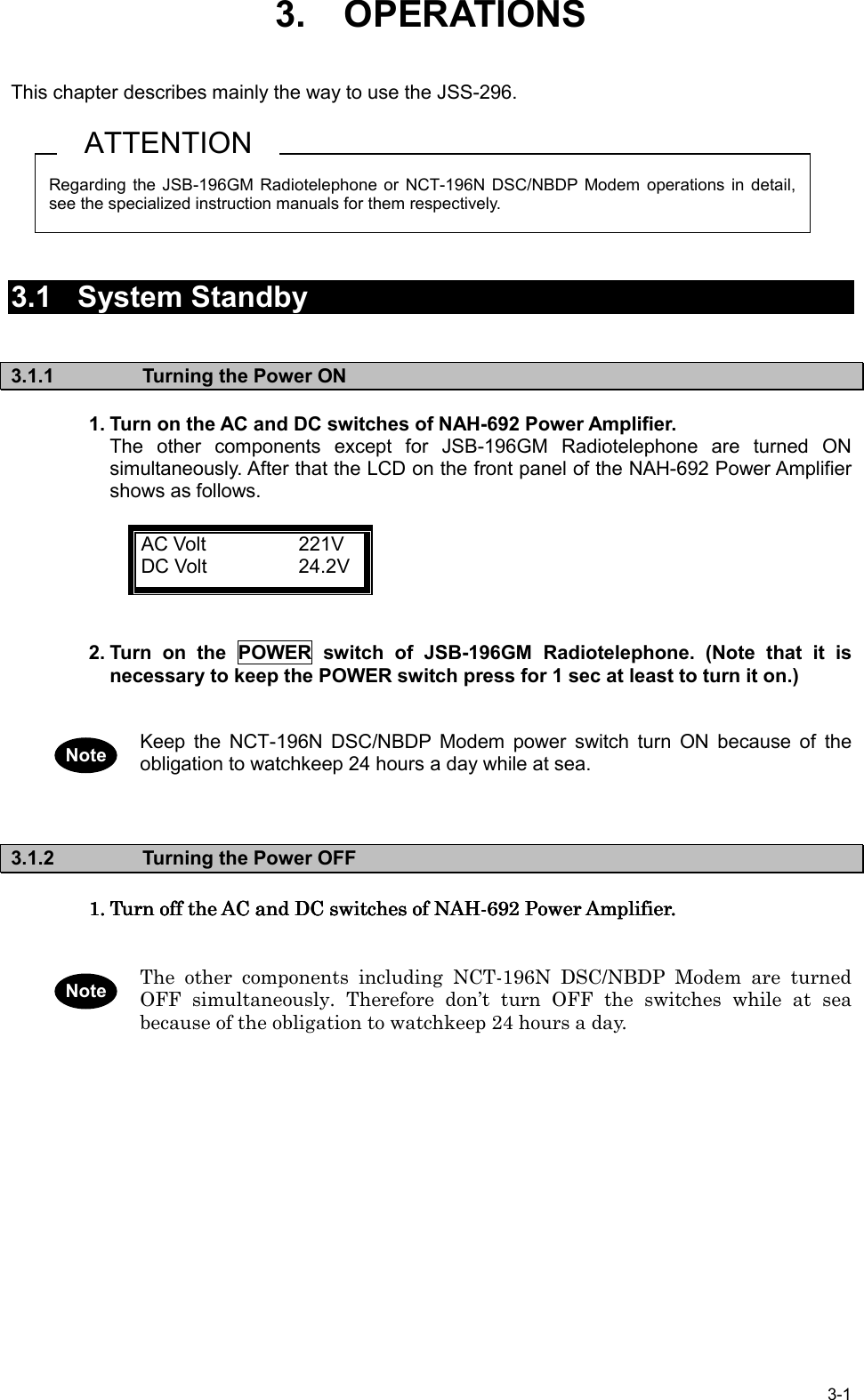 3-13.    OPERATIONSThis chapter describes mainly the way to use the JSS-296.3.1 System Standby3.1.1  Turning the Power ON1. Turn on the AC and DC switches of NAH-692 Power Amplifier.The other components except for JSB-196GM Radiotelephone are turned ONsimultaneously. After that the LCD on the front panel of the NAH-692 Power Amplifiershows as follows.AC Volt 221VDC Volt 24.2V2. Turn on the POWER switch of JSB-196GM Radiotelephone. (Note that it isnecessary to keep the POWER switch press for 1 sec at least to turn it on.)Keep the NCT-196N DSC/NBDP Modem power switch turn ON because of theobligation to watchkeep 24 hours a day while at sea.3.1.2  Turning the Power OFF1.1.1.1. Turn off the AC and DC switches of NAH-692 Power Amplifier.Turn off the AC and DC switches of NAH-692 Power Amplifier.Turn off the AC and DC switches of NAH-692 Power Amplifier.Turn off the AC and DC switches of NAH-692 Power Amplifier.The other components including NCT-196N DSC/NBDP Modem are turnedOFF simultaneously. Therefore don’t turn OFF the switches while at seabecause of the obligation to watchkeep 24 hours a day.Regarding the JSB-196GM Radiotelephone or NCT-196N DSC/NBDP Modem operations in detail,see the specialized instruction manuals for them respectively.ATTENTIONNoteNote