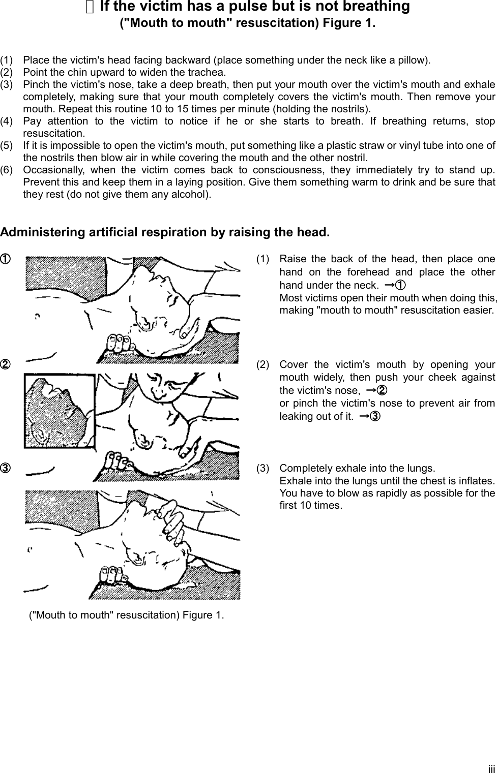 iii☆If the victim has a pulse but is not breathing(&quot;Mouth to mouth&quot; resuscitation) Figure 1.(1) Place the victim&apos;s head facing backward (place something under the neck like a pillow).(2) Point the chin upward to widen the trachea.(3) Pinch the victim&apos;s nose, take a deep breath, then put your mouth over the victim&apos;s mouth and exhalecompletely, making sure that your mouth completely covers the victim&apos;s mouth. Then remove yourmouth. Repeat this routine 10 to 15 times per minute (holding the nostrils).(4) Pay attention to the victim to notice if he or she starts to breath. If breathing returns, stopresuscitation.(5) If it is impossible to open the victim&apos;s mouth, put something like a plastic straw or vinyl tube into one ofthe nostrils then blow air in while covering the mouth and the other nostril.(6) Occasionally, when the victim comes back to consciousness, they immediately try to stand up.Prevent this and keep them in a laying position. Give them something warm to drink and be sure thatthey rest (do not give them any alcohol).Administering artificial respiration by raising the head.①①①①(1) Raise the back of the head, then place onehand on the forehead and place the otherhand under the neck. →①→①→①→①Most victims open their mouth when doing this,making &quot;mouth to mouth&quot; resuscitation easier.②②②②(2) Cover the victim&apos;s mouth by opening yourmouth widely, then push your cheek againstthe victim&apos;s nose,  →②→②→②→②or pinch the victim&apos;s nose to prevent air fromleaking out of it.  →③→③→③→③③③③③(3) Completely exhale into the lungs.Exhale into the lungs until the chest is inflates.You have to blow as rapidly as possible for thefirst 10 times.(&quot;Mouth to mouth&quot; resuscitation) Figure 1.