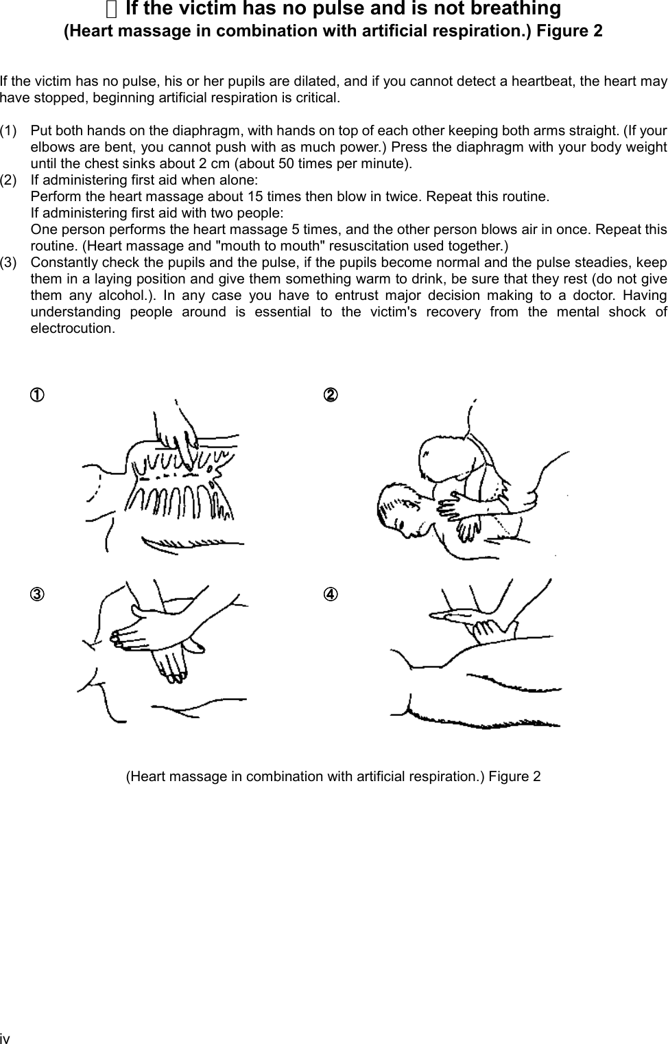 iv☆If the victim has no pulse and is not breathing(Heart massage in combination with artificial respiration.) Figure 2If the victim has no pulse, his or her pupils are dilated, and if you cannot detect a heartbeat, the heart mayhave stopped, beginning artificial respiration is critical.(1) Put both hands on the diaphragm, with hands on top of each other keeping both arms straight. (If yourelbows are bent, you cannot push with as much power.) Press the diaphragm with your body weightuntil the chest sinks about 2 cm (about 50 times per minute).(2) If administering first aid when alone:Perform the heart massage about 15 times then blow in twice. Repeat this routine.If administering first aid with two people:One person performs the heart massage 5 times, and the other person blows air in once. Repeat thisroutine. (Heart massage and &quot;mouth to mouth&quot; resuscitation used together.)(3) Constantly check the pupils and the pulse, if the pupils become normal and the pulse steadies, keepthem in a laying position and give them something warm to drink, be sure that they rest (do not givethem any alcohol.). In any case you have to entrust major decision making to a doctor. Havingunderstanding people around is essential to the victim&apos;s recovery from the mental shock ofelectrocution.①①①①②②②②③③③③④④④④(Heart massage in combination with artificial respiration.) Figure 2