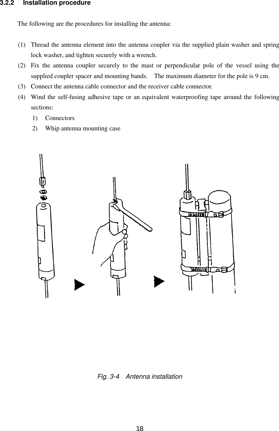 183.2.2 Installation procedureThe following are the procedures for installing the antenna:(1)  Thread the antenna element into the antenna coupler via the supplied plain washer and springlock washer, and tighten securely with a wrench.(2)  Fix the antenna coupler securely to the mast or perpendicular pole of the vessel using thesupplied coupler spacer and mounting bands.  The maximum diameter for the pole is 9 cm.(3)  Connect the antenna cable connector and the receiver cable connector.(4)  Wind the self-fusing adhesive tape or an equivalent waterproofing tape around the followingsections:1) Connectors2) Whip antenna mounting caseFig. 3-4  Antenna installation
