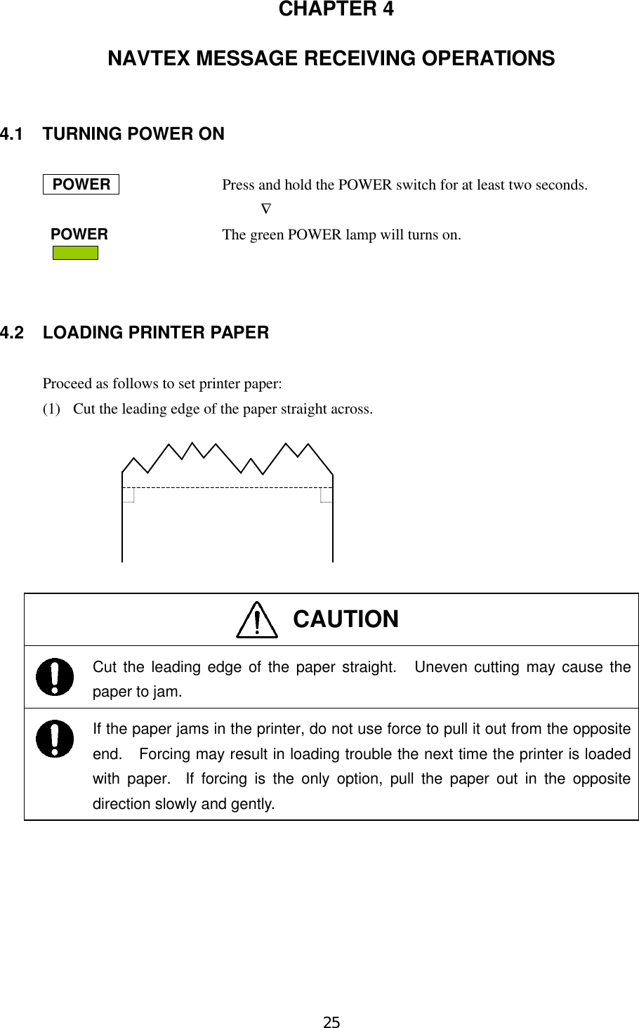 25 CHAPTER 4NAVTEX MESSAGE RECEIVING OPERATIONS4.1 TURNING POWER ON       POWER            Press and hold the POWER switch for at least two seconds.             ∇ POWER         The green POWER lamp will turns on.                                    4.2 LOADING PRINTER PAPERProceed as follows to set printer paper:(1)  Cut the leading edge of the paper straight across.CAUTIONCut the leading edge of the paper straight.  Uneven cutting may cause thepaper to jam.If the paper jams in the printer, do not use force to pull it out from the oppositeend.  Forcing may result in loading trouble the next time the printer is loadedwith paper.  If forcing is the only option, pull the paper out in the oppositedirection slowly and gently.