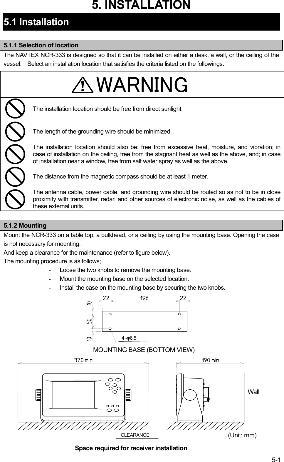5-1 WARNING5. INSTALLATION 5.1 Installation  5.1.1 Selection of location The NAVTEX NCR-333 is designed so that it can be installed on either a desk, a wall, or the ceiling of the vessel. Select an installation location that satisfies the criteria listed on the followings.    The installation location should be free from direct sunlight.  The length of the grounding wire should be minimized.  The installation location should also be: free from excessive heat, moisture, and vibration; in case of installation on the ceiling, free from the stagnant heat as well as the above, and; in case of installation near a window, free from salt water spray as well as the above.  The distance from the magnetic compass should be at least 1 meter.  The antenna cable, power cable, and grounding wire should be routed so as not to be in close proximity with transmitter, radar, and other sources of electronic noise, as well as the cables of these external units.  5.1.2 Mounting Mount the NCR-333 on a table top, a bulkhead, or a ceiling by using the mounting base. Opening the case is not necessary for mounting. And keep a clearance for the maintenance (refer to figure below). The mounting procedure is as follows; -  Loose the two knobs to remove the mounting base. -  Mount the mounting base on the selected location. -  Install the case on the mounting base by securing the two knobs.                  CLEARANCE Space required for receiver installation (Unit: mm) MOUNTING BASE (BOTTOM VIEW) 4 -φ6.5 Wall