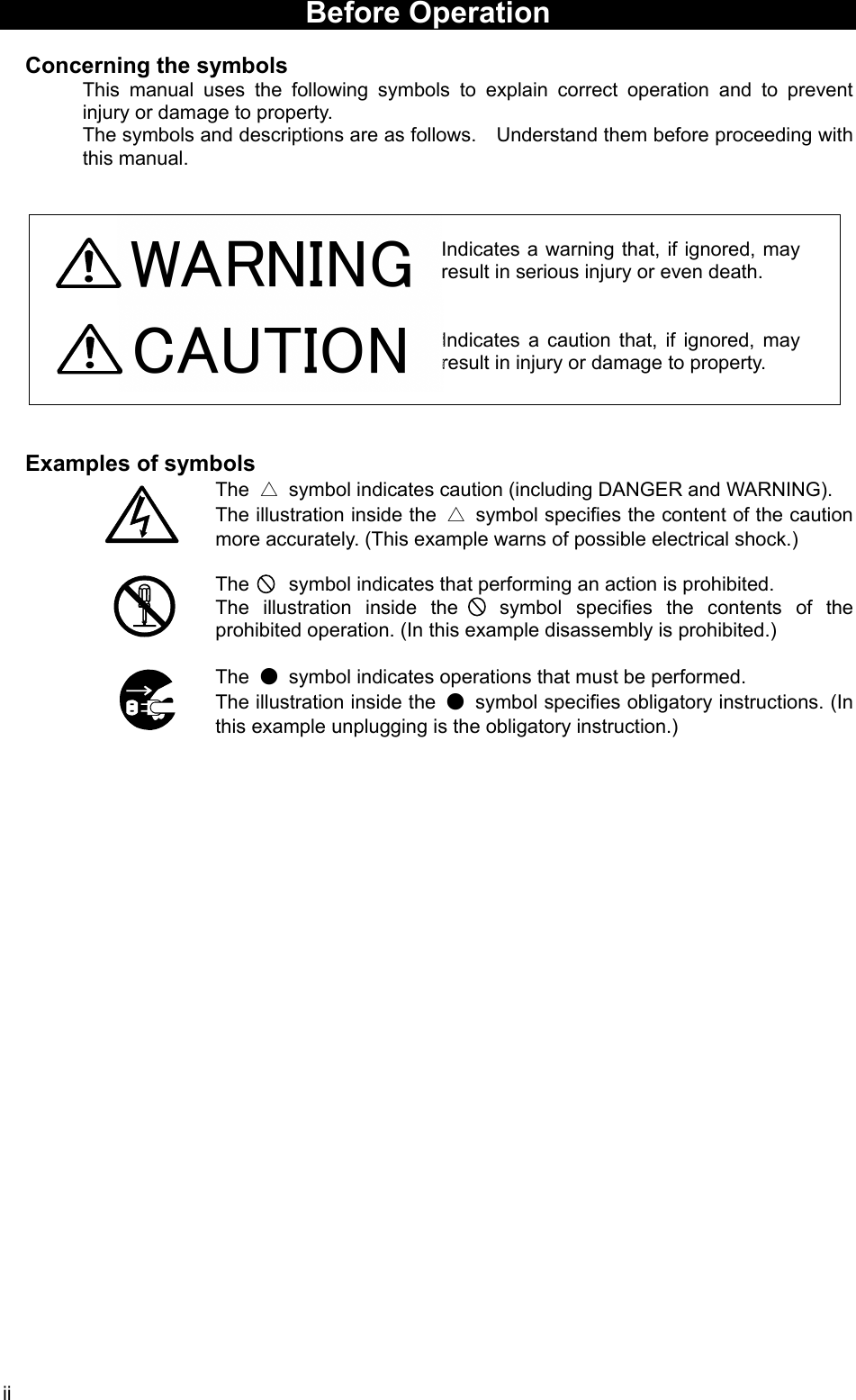 ii WARNING  Before Operation    Concerning the symbols This manual uses the following symbols to explain correct operation and to prevent injury or damage to property. The symbols and descriptions are as follows.    Understand them before proceeding with this manual.    Indicates a warning that, if ignored, may result in serious injury or even death.   Indicates a caution that, if ignored, may result in injury or damage to property.     Examples of symbols The  △  symbol indicates caution (including DANGER and WARNING). The illustration inside the  △ symbol specifies the content of the caution more accurately. (This example warns of possible electrical shock.)  The    symbol indicates that performing an action is prohibited. The illustration inside the   symbol specifies the contents of the prohibited operation. (In this example disassembly is prohibited.)  The  ●  symbol indicates operations that must be performed. The illustration inside the  ●  symbol specifies obligatory instructions. (In this example unplugging is the obligatory instruction.)    CAUTION 