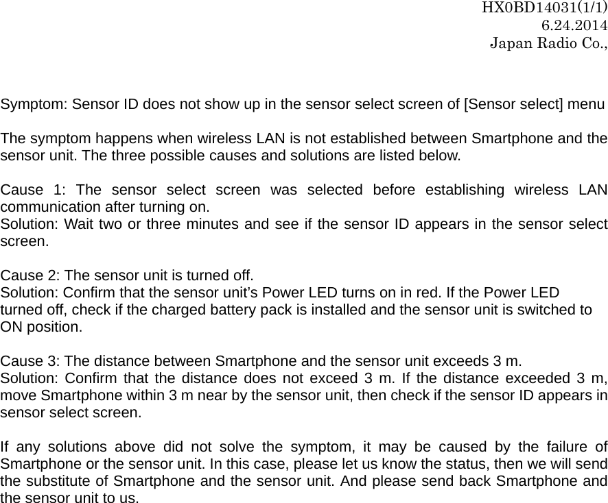 HX0BD14031(1/1) 6.24.2014 Japan Radio Co.,  Symptom: Sensor ID does not show up in the sensor select screen of [Sensor select] menu  The symptom happens when wireless LAN is not established between Smartphone and the sensor unit. The three possible causes and solutions are listed below.    Cause 1: The sensor select screen was selected before establishing wireless LAN communication after turning on. Solution: Wait two or three minutes and see if the sensor ID appears in the sensor select screen.   Cause 2: The sensor unit is turned off.     Solution: Confirm that the sensor unit’s Power LED turns on in red. If the Power LED   turned off, check if the charged battery pack is installed and the sensor unit is switched to N position.   in 3 m near by the sensor unit, then check if the sensor ID appears in ensor select screen. tphone and the sensor unit. And please send back Smartphone and e sensor unit to us.  O Cause 3: The distance between Smartphone and the sensor unit exceeds 3 m. Solution: Confirm that the distance does not exceed 3 m. If the distance exceeded 3 m, move Smartphone withs If any solutions above did not solve the symptom, it may be caused by the failure of Smartphone or the sensor unit. In this case, please let us know the status, then we will send the substitute of Smarth 