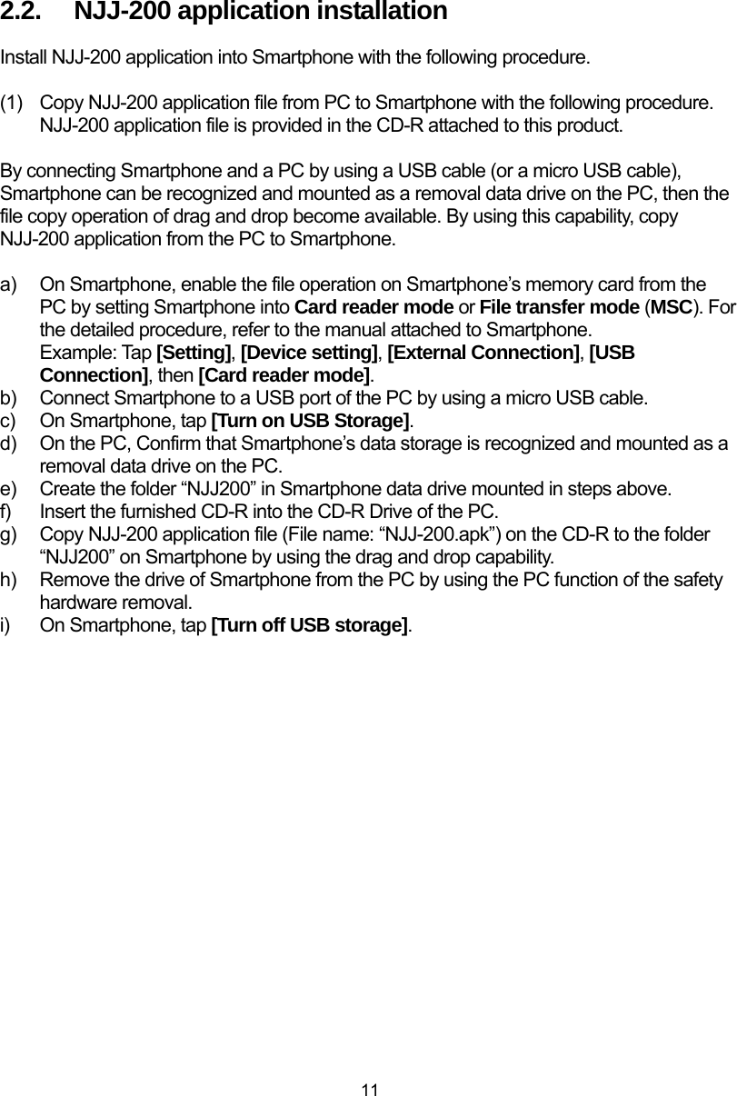  11  2.2.  NJJ-200 application installation Install NJJ-200 application into Smartphone with the following procedure.  (1)  Copy NJJ-200 application file from PC to Smartphone with the following procedure. NJJ-200 application file is provided in the CD-R attached to this product.  By connecting Smartphone and a PC by using a USB cable (or a micro USB cable), Smartphone can be recognized and mounted as a removal data drive on the PC, then the file copy operation of drag and drop become available. By using this capability, copy NJJ-200 application from the PC to Smartphone.    a)  On Smartphone, enable the file operation on Smartphone’s memory card from the PC by setting Smartphone into Card reader mode or File transfer mode (MSC). For the detailed procedure, refer to the manual attached to Smartphone. Example: Tap [Setting], [Device setting], [External Connection], [USB Connection], then [Card reader mode].  b)  Connect Smartphone to a USB port of the PC by using a micro USB cable.   c)  On Smartphone, tap [Turn on USB Storage]. d)  On the PC, Confirm that Smartphone’s data storage is recognized and mounted as a removal data drive on the PC. e)  Create the folder “NJJ200” in Smartphone data drive mounted in steps above. f)  Insert the furnished CD-R into the CD-R Drive of the PC. g)  Copy NJJ-200 application file (File name: “NJJ-200.apk”) on the CD-R to the folder “NJJ200” on Smartphone by using the drag and drop capability.   h)  Remove the drive of Smartphone from the PC by using the PC function of the safety hardware removal. i)  On Smartphone, tap [Turn off USB storage].   