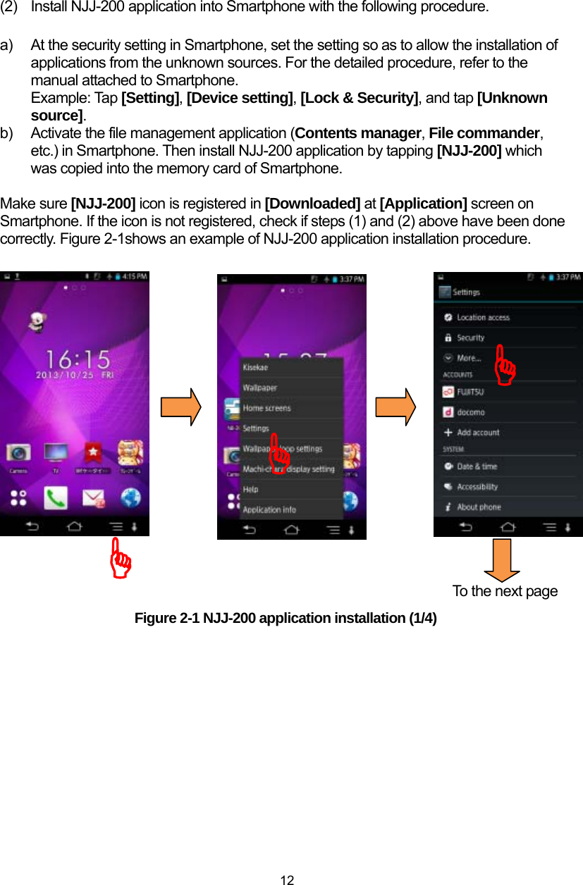  12 (2)  Install NJJ-200 application into Smartphone with the following procedure.  a)  At the security setting in Smartphone, set the setting so as to allow the installation of applications from the unknown sources. For the detailed procedure, refer to the manual attached to Smartphone. Example: Tap [Setting], [Device setting], [Lock &amp; Security], and tap [Unknown source].  b)  Activate the file management application (Contents manager, File commander, etc.) in Smartphone. Then install NJJ-200 application by tapping [NJJ-200] which was copied into the memory card of Smartphone.    Make sure [NJJ-200] icon is registered in [Downloaded] at [Application] screen on   Smartphone. If the icon is not registered, check if steps (1) and (2) above have been done correctly. Figure 2-1shows an example of NJJ-200 application installation procedure.                                                                                   To the next page Figure 2-1 NJJ-200 application installation (1/4)  )))