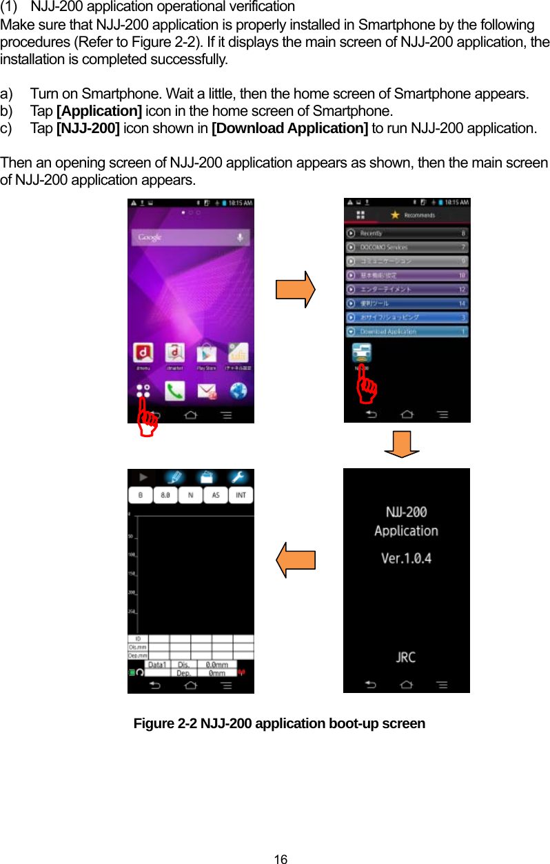  16 (1)  NJJ-200 application operational verification Make sure that NJJ-200 application is properly installed in Smartphone by the following procedures (Refer to Figure 2-2). If it displays the main screen of NJJ-200 application, the installation is completed successfully.    a)  Turn on Smartphone. Wait a little, then the home screen of Smartphone appears. b) Tap [Application] icon in the home screen of Smartphone. c) Tap [NJJ-200] icon shown in [Download Application] to run NJJ-200 application.    Then an opening screen of NJJ-200 application appears as shown, then the main screen of NJJ-200 application appears.                                 Figure 2-2 NJJ-200 application boot-up screen  ))
