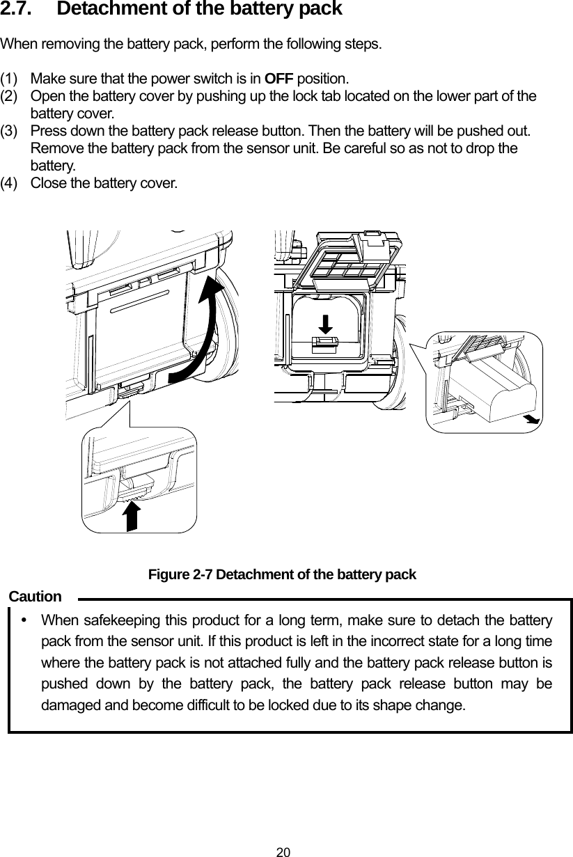  20 2.7.  Detachment of the battery pack When removing the battery pack, perform the following steps.  (1)  Make sure that the power switch is in OFF position.   (2)  Open the battery cover by pushing up the lock tab located on the lower part of the battery cover. (3)  Press down the battery pack release button. Then the battery will be pushed out. Remove the battery pack from the sensor unit. Be careful so as not to drop the battery.  (4)  Close the battery cover.                      Figure 2-7 Detachment of the battery pack  y  When safekeeping this product for a long term, make sure to detach the battery pack from the sensor unit. If this product is left in the incorrect state for a long time where the battery pack is not attached fully and the battery pack release button is pushed down by the battery pack, the battery pack release button may be damaged and become difficult to be locked due to its shape change.   Caution 