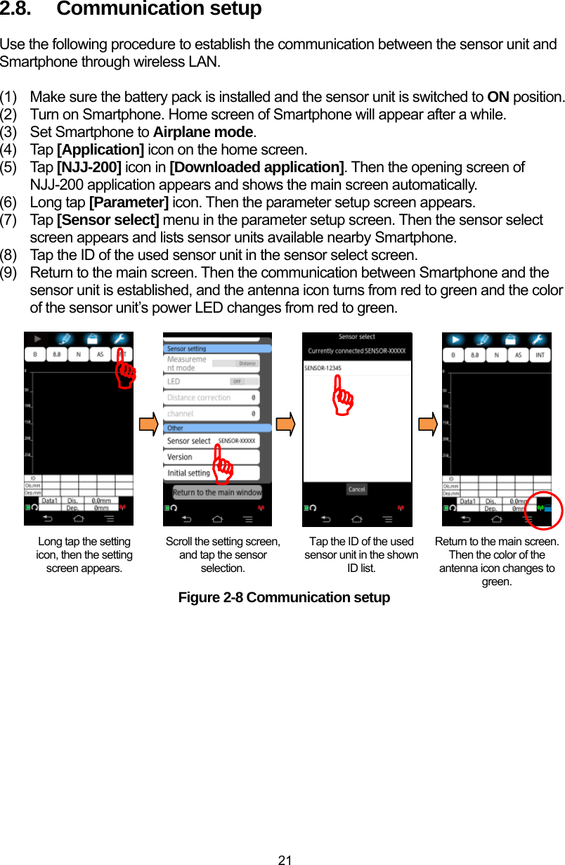  21 2.8.  Communication setup Use the following procedure to establish the communication between the sensor unit and Smartphone through wireless LAN.    (1)  Make sure the battery pack is installed and the sensor unit is switched to ON position.   (2)  Turn on Smartphone. Home screen of Smartphone will appear after a while. (3)  Set Smartphone to Airplane mode. (4) Tap [Application] icon on the home screen. (5) Tap [NJJ-200] icon in [Downloaded application]. Then the opening screen of NJJ-200 application appears and shows the main screen automatically. (6) Long tap [Parameter] icon. Then the parameter setup screen appears. (7) Tap [Sensor select] menu in the parameter setup screen. Then the sensor select screen appears and lists sensor units available nearby Smartphone. (8)  Tap the ID of the used sensor unit in the sensor select screen. (9)  Return to the main screen. Then the communication between Smartphone and the sensor unit is established, and the antenna icon turns from red to green and the color of the sensor unit’s power LED changes from red to green.                  Figure 2-8 Communication setup Long tap the setting icon, then the setting screen appears. Scroll the setting screen, and tap the sensor selection. Tap the ID of the used sensor unit in the shown ID list. Return to the main screen. Then the color of the antenna icon changes to green. )))