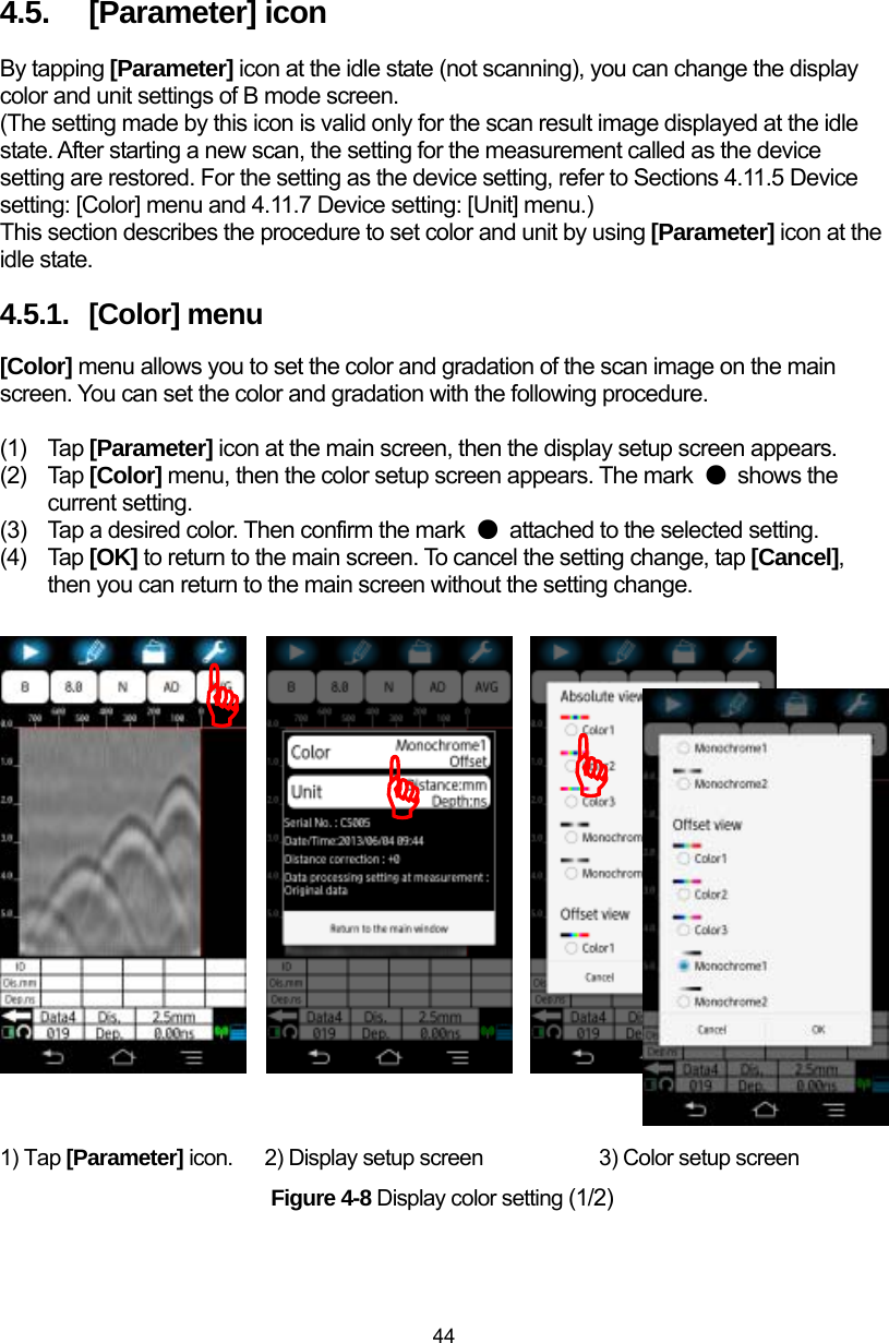  44 4.5.  [Parameter] icon By tapping [Parameter] icon at the idle state (not scanning), you can change the display color and unit settings of B mode screen.   (The setting made by this icon is valid only for the scan result image displayed at the idle state. After starting a new scan, the setting for the measurement called as the device setting are restored. For the setting as the device setting, refer to Sections 4.11.5 Device setting: [Color] menu and 4.11.7 Device setting: [Unit] menu.) This section describes the procedure to set color and unit by using [Parameter] icon at the idle state. 4.5.1.  [Color] menu [Color] menu allows you to set the color and gradation of the scan image on the main screen. You can set the color and gradation with the following procedure.    (1) Tap [Parameter] icon at the main screen, then the display setup screen appears. (2) Tap [Color] menu, then the color setup screen appears. The mark  ● shows the current setting. (3)  Tap a desired color. Then confirm the mark  ●  attached to the selected setting. (4) Tap [OK] to return to the main screen. To cancel the setting change, tap [Cancel], then you can return to the main screen without the setting change.                     1) Tap [Parameter] icon.  2) Display setup screen          3) Color setup screen Figure 4-8 Display color setting (1/2) )))