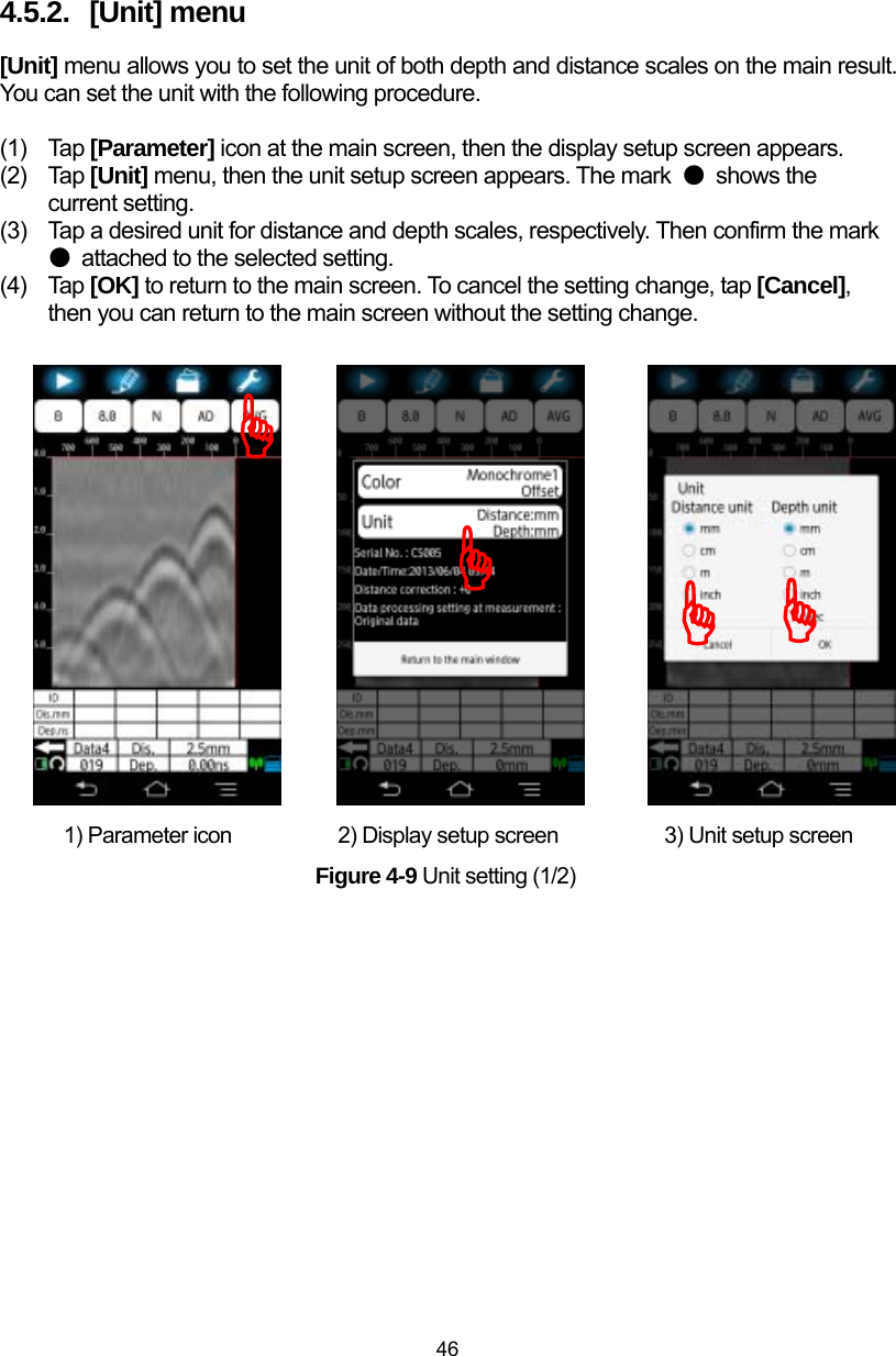  46 4.5.2.  [Unit] menu [Unit] menu allows you to set the unit of both depth and distance scales on the main result. You can set the unit with the following procedure.    (1) Tap [Parameter] icon at the main screen, then the display setup screen appears. (2) Tap [Unit] menu, then the unit setup screen appears. The mark  ● shows the current setting. (3)  Tap a desired unit for distance and depth scales, respectively. Then confirm the mark ●  attached to the selected setting. (4) Tap [OK] to return to the main screen. To cancel the setting change, tap [Cancel], then you can return to the main screen without the setting change.                   1) Parameter icon          2) Display setup screen          3) Unit setup screen Figure 4-9 Unit setting (1/2) ))))