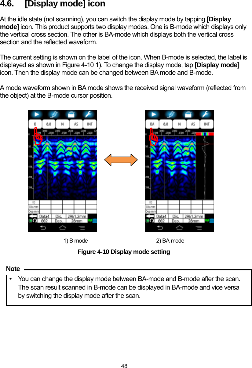  48  4.6.  [Display mode] icon At the idle state (not scanning), you can switch the display mode by tapping [Display mode] icon. This product supports two display modes. One is B-mode which displays only the vertical cross section. The other is BA-mode which displays both the vertical cross section and the reflected waveform.    The current setting is shown on the label of the icon. When B-mode is selected, the label is displayed as shown in Figure 4-10 1). To change the display mode, tap [Display mode] icon. Then the display mode can be changed between BA mode and B-mode.    A mode waveform shown in BA mode shows the received signal waveform (reflected from the object) at the B-mode cursor position.                      1) B mode                          2) BA mode Figure 4-10 Display mode setting  y  You can change the display mode between BA-mode and B-mode after the scan. The scan result scanned in B-mode can be displayed in BA-mode and vice versa by switching the display mode after the scan.    Note ))