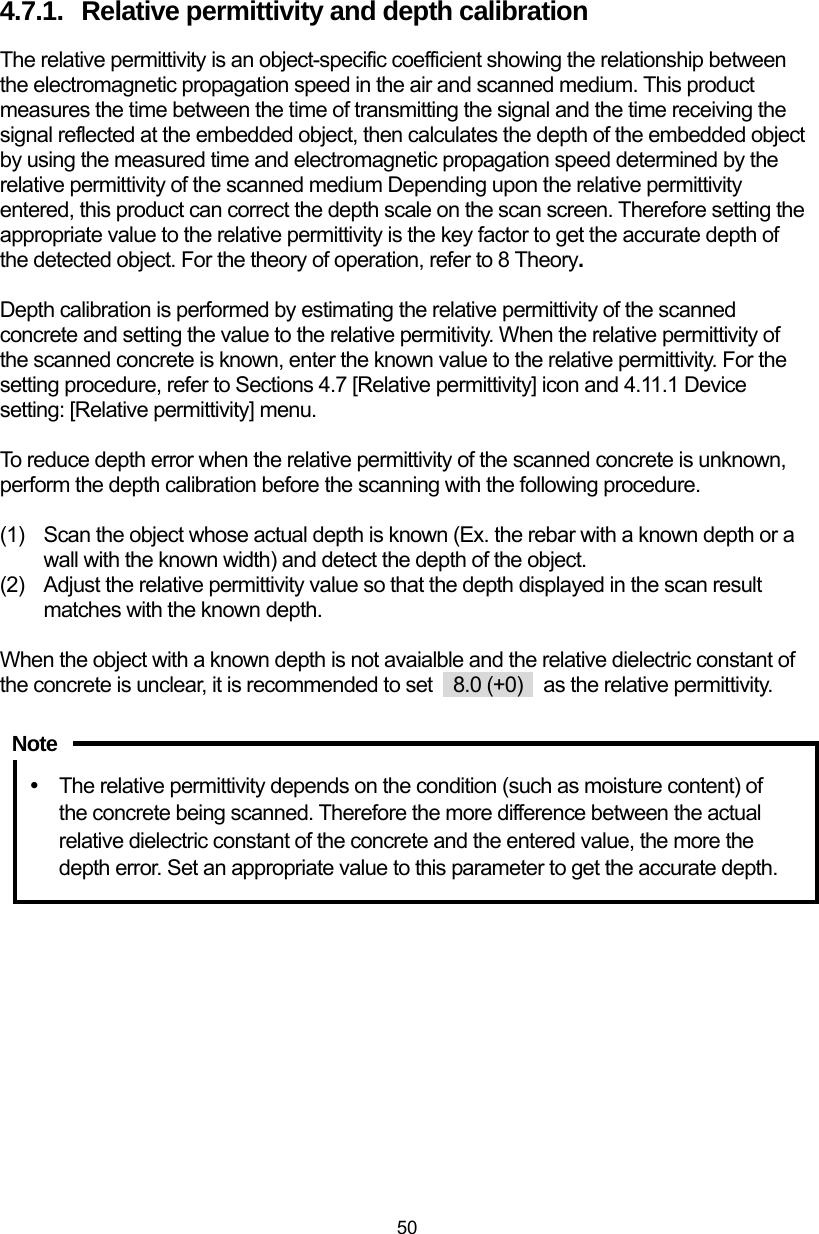  50 4.7.1.  Relative permittivity and depth calibration The relative permittivity is an object-specific coefficient showing the relationship between the electromagnetic propagation speed in the air and scanned medium. This product measures the time between the time of transmitting the signal and the time receiving the signal reflected at the embedded object, then calculates the depth of the embedded object by using the measured time and electromagnetic propagation speed determined by the relative permittivity of the scanned medium Depending upon the relative permittivity entered, this product can correct the depth scale on the scan screen. Therefore setting the appropriate value to the relative permittivity is the key factor to get the accurate depth of the detected object. For the theory of operation, refer to 8 Theory.  Depth calibration is performed by estimating the relative permittivity of the scanned concrete and setting the value to the relative permitivity. When the relative permittivity of the scanned concrete is known, enter the known value to the relative permittivity. For the setting procedure, refer to Sections 4.7 [Relative permittivity] icon and 4.11.1 Device setting: [Relative permittivity] menu.    To reduce depth error when the relative permittivity of the scanned concrete is unknown, perform the depth calibration before the scanning with the following procedure.  (1)  Scan the object whose actual depth is known (Ex. the rebar with a known depth or a wall with the known width) and detect the depth of the object.   (2)  Adjust the relative permittivity value so that the depth displayed in the scan result matches with the known depth.    When the object with a known depth is not avaialble and the relative dielectric constant of the concrete is unclear, it is recommended to set    8.0 (+0)    as the relative permittivity.    y  The relative permittivity depends on the condition (such as moisture content) of the concrete being scanned. Therefore the more difference between the actual relative dielectric constant of the concrete and the entered value, the more the depth error. Set an appropriate value to this parameter to get the accurate depth.   Note 