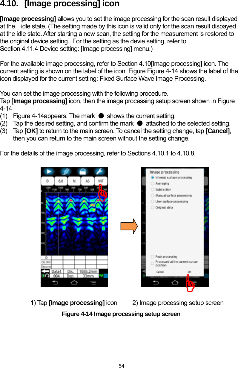  54 4.10.  [Image processing] icon [Image processing] allows you to set the image processing for the scan result displayed at the    idle state. (The setting made by this icon is valid only for the scan result dispayed at the idle state. After starting a new scan, the setting for the measurement is restored to the original device setting.. For the setting as the devie setting, refer to Section 4.11.4 Device setting: [Image processing] menu.)    For the available image processing, refer to Section 4.10[Image processing] icon. The current setting is shown on the label of the icon. Figure Figure 4-14 shows the label of the icon displayed for the current setting: Fixed Surface Wave Image Processing.  You can set the image processing with the following procedure.   Tap [Image processing] icon, then the image processing setup screen shown in Figure 4-14 (1)  Figure 4-14appears. The mark  ● shows the current setting.   (2)  Tap the desired setting, and confirm the mark  ●  attached to the selected setting. (3) Tap [OK] to return to the main screen. To cancel the setting change, tap [Cancel], then you can return to the main screen without the setting change.    For the details of the image processing, refer to Sections 4.10.1 to 4.10.8.                    1) Tap [Image processing] icon          2) Image processing setup screen Figure 4-14 Image processing setup screen ))