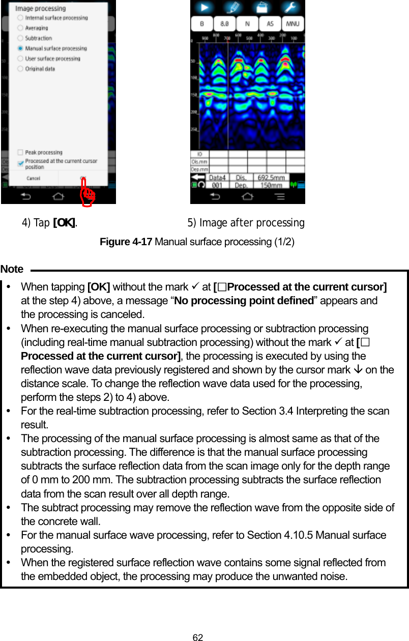  62                  4) Tap [OK].                    5) Image after processing  Figure 4-17 Manual surface processing (1/2)  y When tapping [OK] without the mark 9 at [□Processed at the current cursor]  at the step 4) above, a message “No processing point defined” appears and the processing is canceled. y  When re-executing the manual surface processing or subtraction processing (including real-time manual subtraction processing) without the mark 9 at [□Processed at the current cursor], the processing is executed by using the reflection wave data previously registered and shown by the cursor mark È on the distance scale. To change the reflection wave data used for the processing, perform the steps 2) to 4) above. y  For the real-time subtraction processing, refer to Section 3.4 Interpreting the scan result. y The processing of the manual surface processing is almost same as that of the subtraction processing. The difference is that the manual surface processing subtracts the surface reflection data from the scan image only for the depth range of 0 mm to 200 mm. The subtraction processing subtracts the surface reflection data from the scan result over all depth range. y  The subtract processing may remove the reflection wave from the opposite side of the concrete wall. y  For the manual surface wave processing, refer to Section 4.10.5 Manual surface processing.  y When the registered surface reflection wave contains some signal reflected from the embedded object, the processing may produce the unwanted noise. )Note 