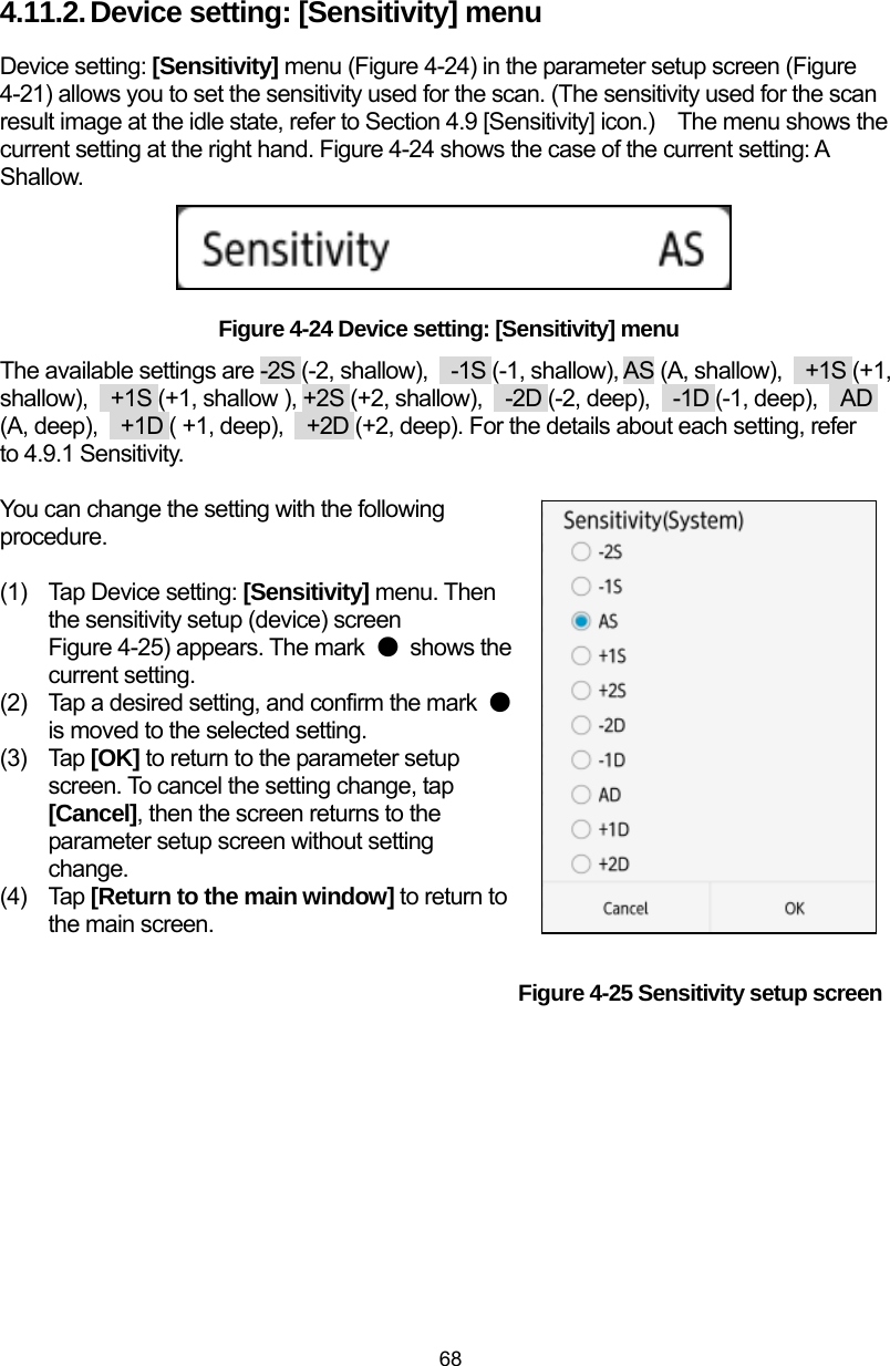  68 4.11.2. Device setting: [Sensitivity] menu   Device setting: [Sensitivity] menu (Figure 4-24) in the parameter setup screen (Figure 4-21) allows you to set the sensitivity used for the scan. (The sensitivity used for the scan result image at the idle state, refer to Section 4.9 [Sensitivity] icon.)    The menu shows the current setting at the right hand. Figure 4-24 shows the case of the current setting: A Shallow.      Figure 4-24 Device setting: [Sensitivity] menu The available settings are -2S (-2, shallow),    -1S (-1, shallow), AS (A, shallow),    +1S (+1, shallow),    +1S (+1, shallow ), +2S (+2, shallow),  -2D (-2, deep),  -1D (-1, deep),  AD (A, deep),    +1D ( +1, deep),    +2D (+2, deep). For the details about each setting, refer to 4.9.1 Sensitivity.  You can change the setting with the following procedure.  (1)  Tap Device setting: [Sensitivity] menu. Then the sensitivity setup (device) screen                                                Figure 4-25) appears. The mark  ● shows the current setting.   (2)  Tap a desired setting, and confirm the mark  ● is moved to the selected setting. (3) Tap [OK] to return to the parameter setup screen. To cancel the setting change, tap [Cancel], then the screen returns to the parameter setup screen without setting change. (4) Tap [Return to the main window] to return to the main screen.                                                 Figure 4-25 Sensitivity setup screen    